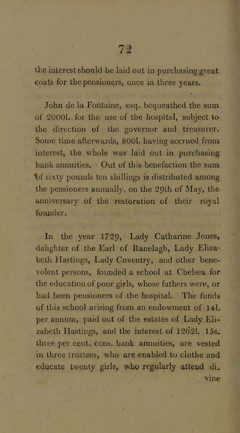 tl’.e interest should be laid out in purchasing great coats for the pensioners, once in three years. John de la Fontaine, esq. bequeathed the sum of 20001.^ for the use of the hospital, subject to the direction of the governor and treasurer. Some lime afterwards, 8001. having accrued from interest, the whole was laid out in purchasing bank annuities. Out of this benefaction the sum ^f sixty pounds ten shillings is distributed among the pensioners annually, on the 29th of May, the anniversary of tlie restoration of their royal founder. In the year 1729, Lady Catharine Jones, daughter of the Earl of Ranelagh, Lady Eliza- beth Hastings, Lady Coventry, and other bene- volent persons, founded a school at Chelsea for the education of poor girls, whose fathers were, or had been pensioners of the hospital. Th*e funds of this school arising from an endowment of 14l. per annum, paid out of the estates of Lady Eli- zabeth Hastings, and the interest of 12621. 15s. three per cent. cons, bank annuities, are vested in three trustees, who are enabled to clothe and educate twenty girls, who regularly attend di_ vine