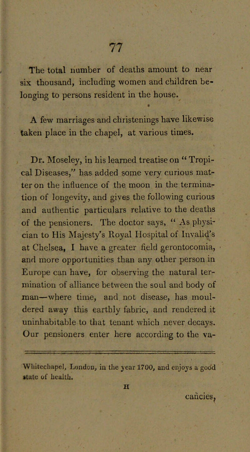 The total number of deaths amount to near six thousand, including women and children be- longing to persons resident in the house.^ A few marriages and christenings have likewise taken place in the chapel, at various times. , Dr. Moseley, in his learned treatise on “ Tropi- cal Diseases, has added some very curious mat- ter on the influence of the moon in the termina- tion of longevity, and gives the following curious and authentic particulars relative to the deaths of the pensioners. The doctor says, “ As physi- cian to His Majesty’s Royal Hospital of Invalid’s at Chelsea, I have a greater field gerontocomia, anrl more opportunities than any other person in Europe can have, for observing the natural ter- mination of alliance between the soul and body of man—where time, and not disease, has moul- dered away this earthly fabric, and rendered it uninhabitable to that tenant which never decays. Our pensioners enter here according to the va- Whitecliapel, London, in the year 1700, and enjoys a good state of health.