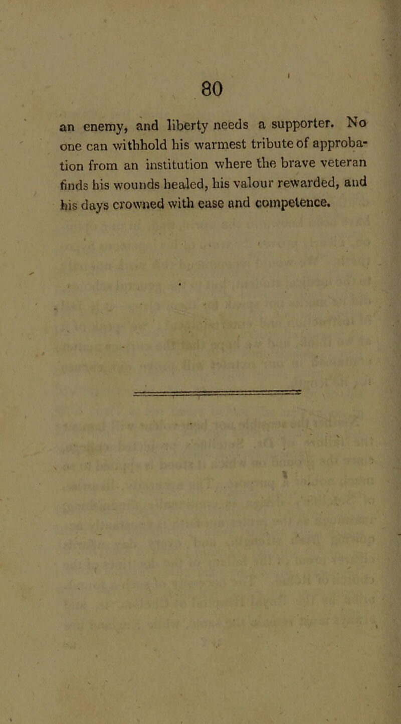 an enemy, and liberty needs a supporter. No one can withhold his warmest tribute of approba- tion from an institution where the brave veteran finds his wounds healed, his valour rewarded, and his days crowned witli ease and competence.