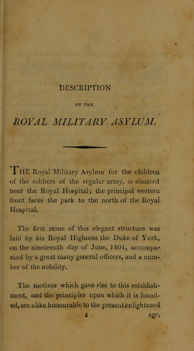 DESCRIPTION OF THE ROrjL MILITARY ASYLUM, The Royal Military Asylum for the children of the soldiers of the regular army, is situated near the Royal Hospital; the principal western front faces the park to the north of the Royal Hospital. The first stone of this elegant structure was laid by his Royal Highness the Duke of York, on the nineteenth day of June, 1801, accompa- nied by a great many general officers, and a num- ber of the nobility. The motives which gave rise to this establish- ment, and the principles upon which it is found- ■ed, are alike honourable to the presentenlighteaed 1 age,