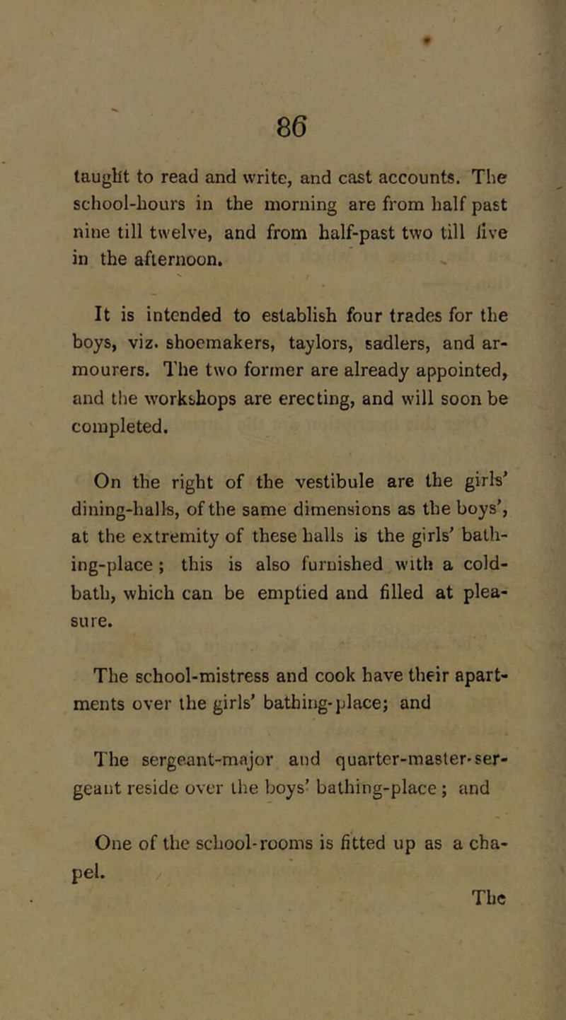 tauglit to read and write, and cast accounts. The school-hours in the morning are from half past nine till twelve, and from half-past two till live in the afternoon. It is intended to establish four trades for the boys, viz. shoemakers, taylors, sadlers, and ar- mourers. The two former are already appointed, and tlie workshops are erecting, and will soon be completed. On the right of the vestibule are the girls' dining-halls, of the same dimensions as the boys', at the extremity of these halls is the girls' bath- ing-place ; this is also furnished with a cold- bath, which can be emptied and filled at plea- sure. The school-mistress and cook have their apart- ments over the girls’ bathing-place; and The sergeant-major and quarter-master-ser- geant reside over the boys’ bathing-place; and One of the school-rooms is fitted up as a cha- pel. /