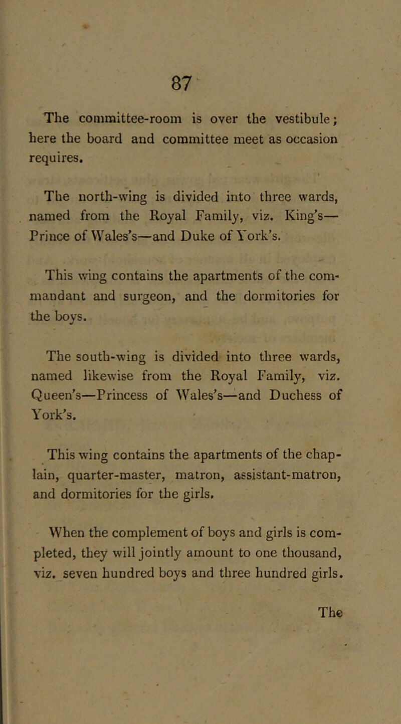The coQimittee-room is over the vestibule; here the board and committee meet as occasion requires. The north-wing is divided into three wards, named from the Royal Family, viz. King’s— Prince of Wales’s—and Duke of York’s. This wing contains the apartments of the com- mandant and surgeon, and the dormitories for the boys. The south-wing is divided into three wards, named likewise from the Royal Family, viz. Queen’s—Princess of Wales’s—and Duchess of York’s. This wing contains the apartments of the chap- lain, quarter-master, matron, assistant-matron, and dormitories for the girls. When the complement of boys and girls is com- pleted, they will jointly amount to one thousand, viz. seven hundred boys and three hundred girls.