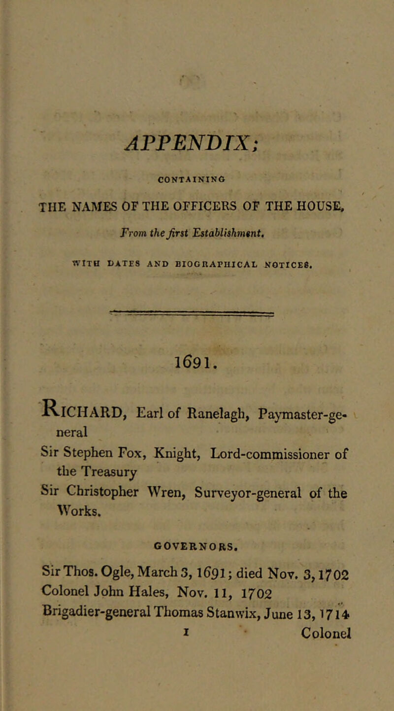 APPENDIX; CONTAINING THE NAMES OF THE OFFICERS OF THE HOUSE, From the first Establishment. WITH BATES AND BIOGRAPIUCAL NOTICES. 1691. 'Richard, Earl of Ranelagh, Paymaster-ge- neral Sir Stephen Fox, Knight, Lord-commissioner of the Treasury Sir Christopher Wren, Surveyor-general of the Works. GOVERNORS. Sir Thos. Ogle, March 3,1691; died Nov. 3,1702 ColonelJohn Hales, Nov. 11, 1702 Brigadier-general Thomas Stanwix, June 13,1714 I Colonel