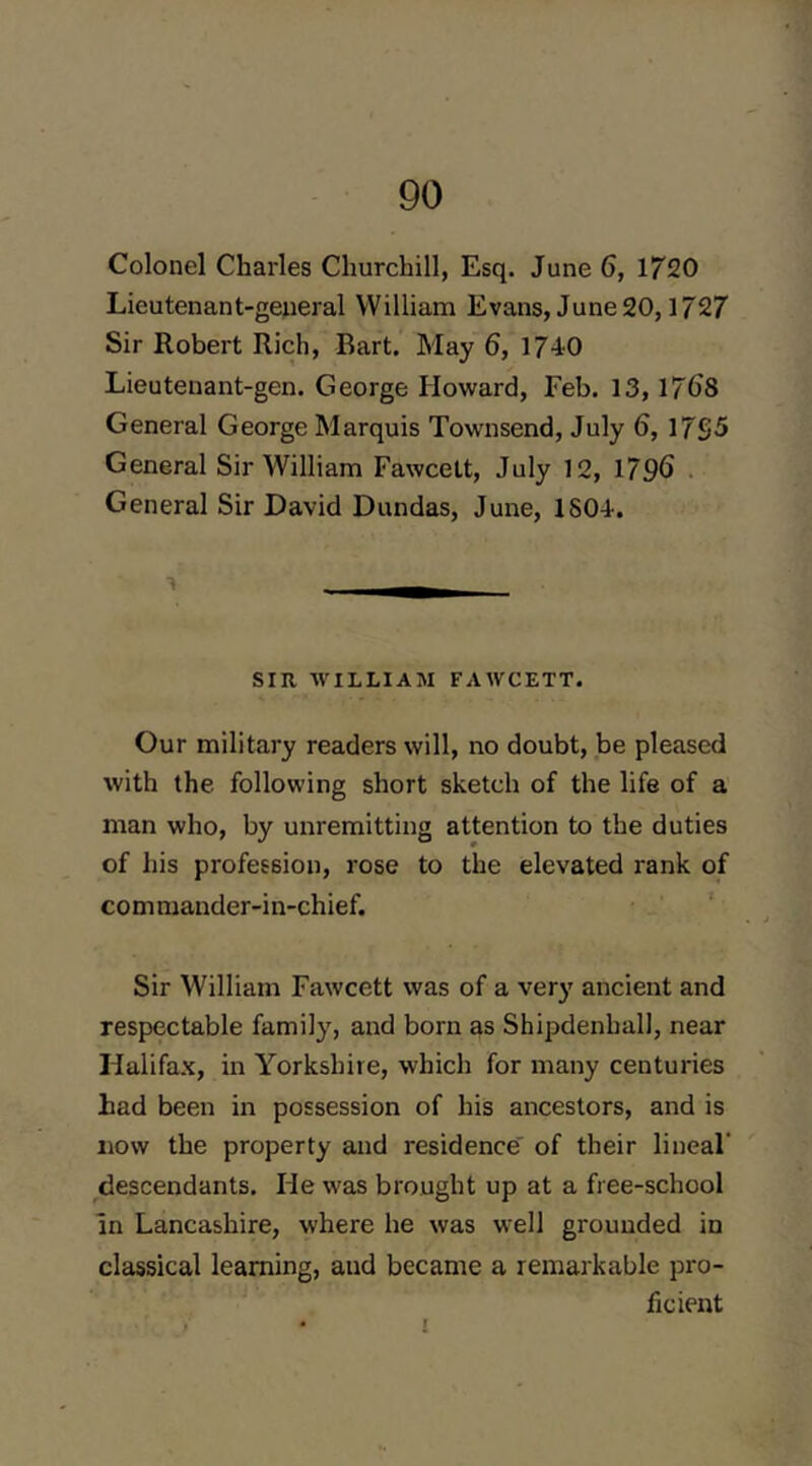 Colonel Charles Churchill, Esq. June 6, 1720 Lieutenant-general William Evans, June 20,1727 Sir Robert Rich, Bart. May 6, 1740 Lieutenant-gen. George Howard, Feb. 13,17()8 General George Marquis Townsend, July 6, 17S5 General Sir William Fawcett, July 12, 179^ . General Sir David Dundas, June, 1804. SIR, -WILLIAM FAWCETT. Our military readers will, no doubt, be pleased with the following short sketch of the life of a man who, by unremitting attention to the duties of his profession, rose to the elevated rank of commander-in-chief. ‘ Sir William Fawcett was of a very ancient and respectable family, and born as Shipdenball, near Halifax, in Yorkshire, which for many centuries had been in possession of his ancestors, and is now the property and residence' of their lineal' descendants. He was brought up at a free-school In Lancashire, where he was well grounded in classical learning, and became a remarkable pro- ficient 1