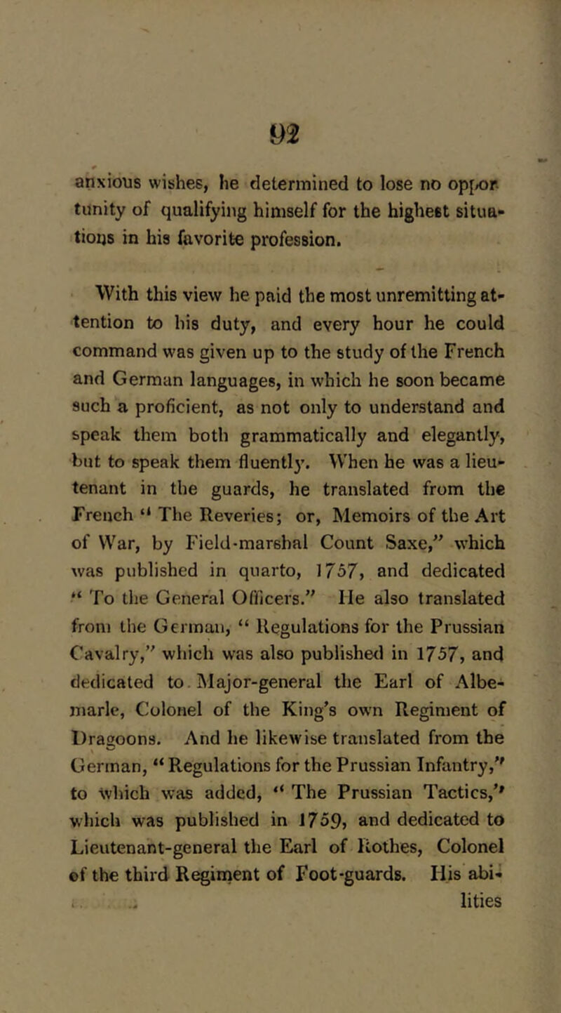 anxious wishes, he determined to lose no op[/or tiinity of qualifying himself for the highest situa- tioijs in his favorite profession. With this view he paid the most unremitting at- tention to his duty, and every hour he could command was given up to the study of the French and German languages, in which he soon became such a proficient, as not only to understand and speak them both grammatically and elegantly, but to speak them fluentl}’. When he was a lieu- tenant in the guards, he translated from the French “ The Reveries; or. Memoirs of the Art of War, by Field-marshal Count Saxe,” which was published in quarto, 1757, and dedicated “ To the General Ofllcers.” He also translated from tiie German, “ Regulations for the Prussian Cavalry,” which was also publishetl in 1757, and dedicated to. Major-general the Earl of Albe- marle, Colonel of the King’s own Regiment of Dragoons. And he likewise translated from the German, “ Regulations for the Prussian Infantry,'' to which was added, “ The Prussian Tactics,’* which was published in 1759, and dedicated to Lieutenant-general the Earl of Rothes, Colonel ef the third Raiment of Foot-guards. His abi- i . lities