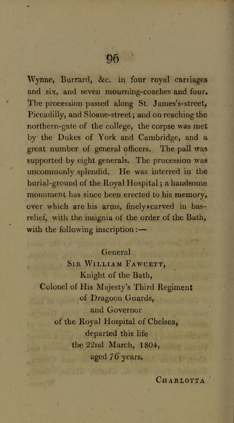 Wynne, Burrard, &c. in four royal carriages and six, and seven mourning-coaches and four. The procession passed along St. James’s-street, Piccadilly, and Sloane-street; and on reaching the northern-gate of the college, the corpse was met by the Dukes of York and Cambridge, and a great number of geneial officers. The pall was supported by eight generals. The procession was uncommonly splendid. He was interred in the burial-ground of the Royal Hospital; a handsome monument has since been erected to his memory, over which are his arms, finelyicarved in bas- relief, with the insignia of the order of the Bath, with the following inscription:— » General f SiK William Fawcett, Knight of the Bath, Colonel of His Majesty’s Third Regiment of Dragoon Guards, and Governor of the Royal Hospital of Chelsea, departed this life the 2‘2nd March, 1804, aged 7 6 years. Cjiarlotta '