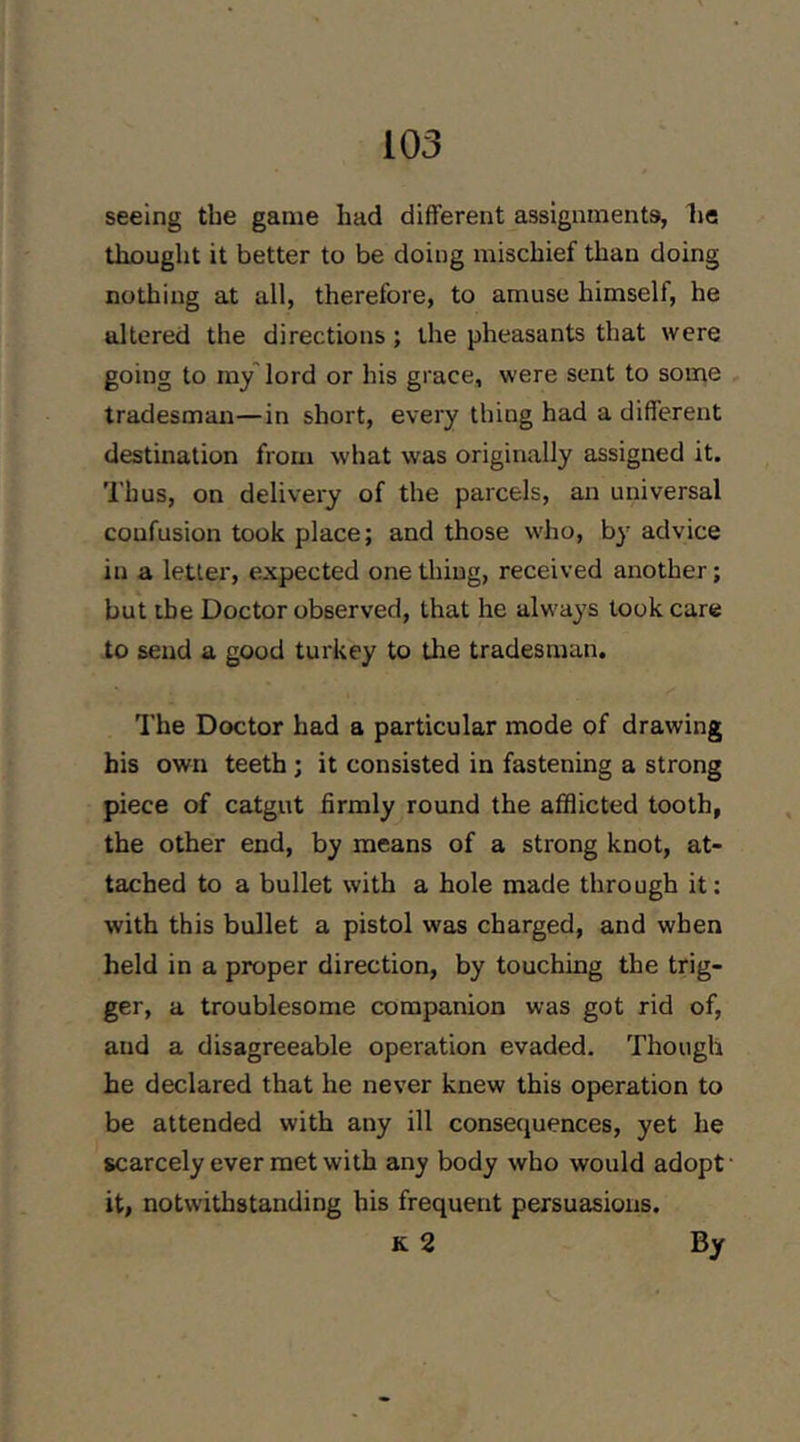 seeing the game had different assignments, he thought it better to be doing mischief than doing nothing at all, therefore, to amuse himself, he altered the directions ; the pheasants that were going to iny lord or his grace, were sent to some tradesman—in short, every thing had a different destination from what was originally assigned it. Thus, on delivery of the parcels, an universal confusion took place; and those who, by advice in a letter, expected one thing, received another; but the Doctor observed, that he always took care to send a good turkey to the tradesman. The Doctor had a particular mode of drawing his own teeth ; it consisted in fastening a strong piece of catgut firmly round the afflicted tooth, the other end, by means of a strong knot, at- tached to a bullet with a hole made through it: with this bullet a pistol was charged, and when held in a proper direction, by touching the trig- ger, a troublesome companion was got rid of, and a disagreeable operation evaded. Though he declared that he never knew this operation to be attended with any ill consecjuences, yet he scarcely ever met with any body who would adopt' it, notwithstanding his frequent persuasions. K 2 By