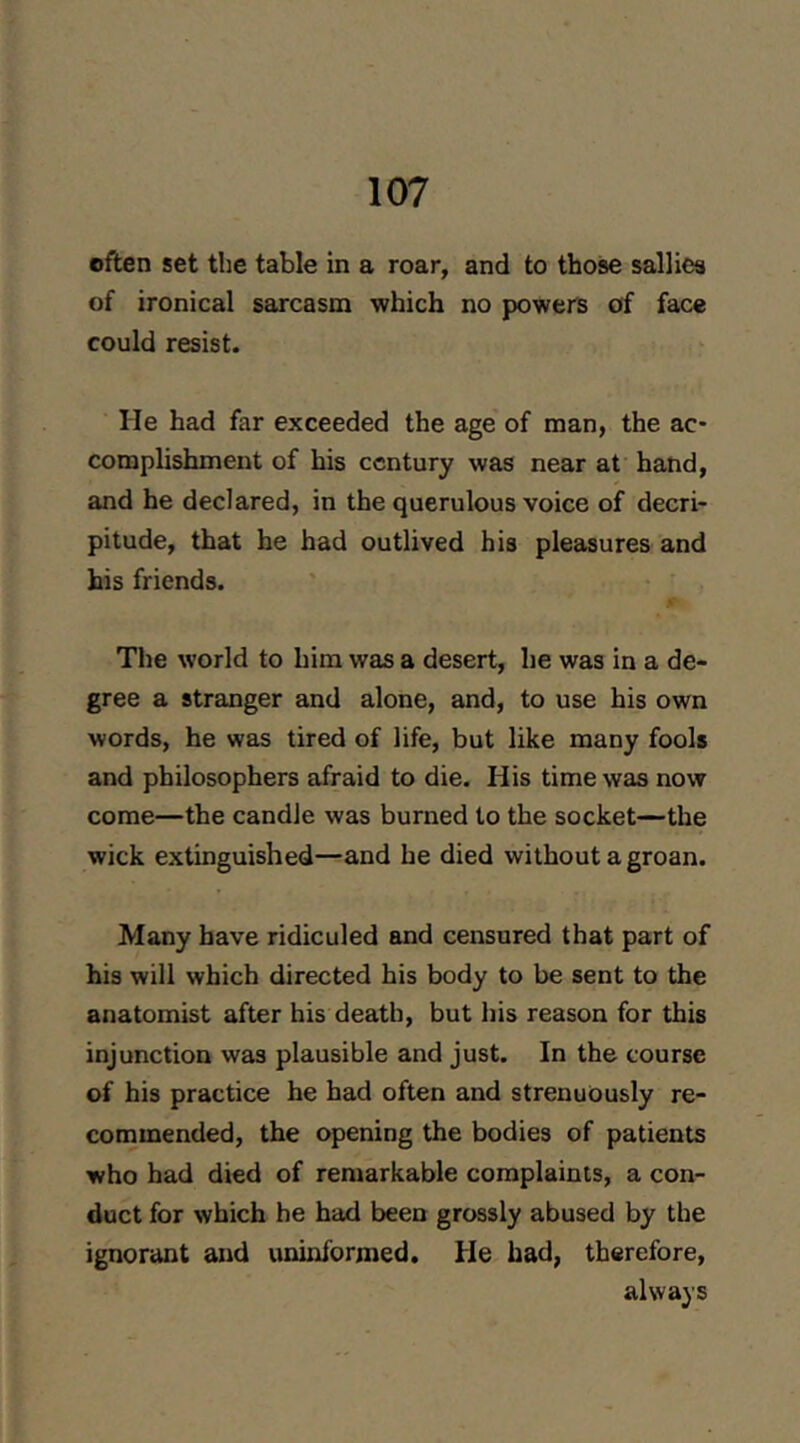 often set the table in a roar, and to those sallies of ironical sarcasm which no powers of face could resist. He had far exceeded the age of man, the ac- complishment of his century was near at hand, and he declared, in the querulous voice of decri- pitude, that he had outlived his pleasures and his friends. The world to him was a desert, he was in a de- gree a stranger and alone, and, to use his own words, he was tired of life, but like many fools and philosophers afraid to die. His time was now come—the candle was burned to the socket—the wick extinguished—and he died without a groan. Many have ridiculed and censured that part of his will which directed his body to be sent to the anatomist after his death, but his reason for this injunction was plausible and just. In the course of his practice he had often and strenuously re- commended, the opening the bodies of patients who had died of remarkable complaints, a con- duct for which he had been grossly abused by the ignorant and uninformed. He had, therefore, always