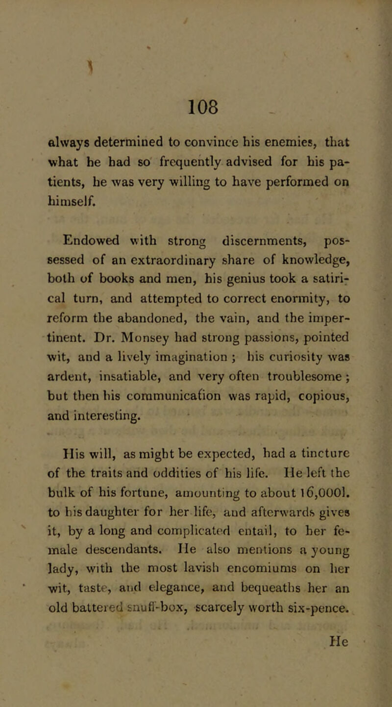 1 always determined to convince his enemies, that what he had so' frequently advised for his pa- tients, he was very willing to have performed on himself. Endowed with strong discernments, pos- sessed of an extraordinary share of knowledge, both of books and men, his genius took a satiric cal turn, and attempted to correct enormity, to reform the abandoned, the vain, and the imper- tinent. Dr. Monsey had strong passions, pointed wit, and a lively imagination ; his curiosity was ardent, insatiable, and very often troublesome ; but then his communicafion was rapid, copious, and interesting. Ilis will, as might be expected, had a tincture of the traits and oddities of his life. He left the bulk of his fortune, amounting to about 16,0001. to his daughter for her life, and afterwards gives it, by a long and complicated entail, to her fe- male descendants. He also mentions a young lady, with the most lavish encomiums on her wit, taste, and elegance, and bequeaths her an old battered snufi-box, scarcely worth six-pence. He