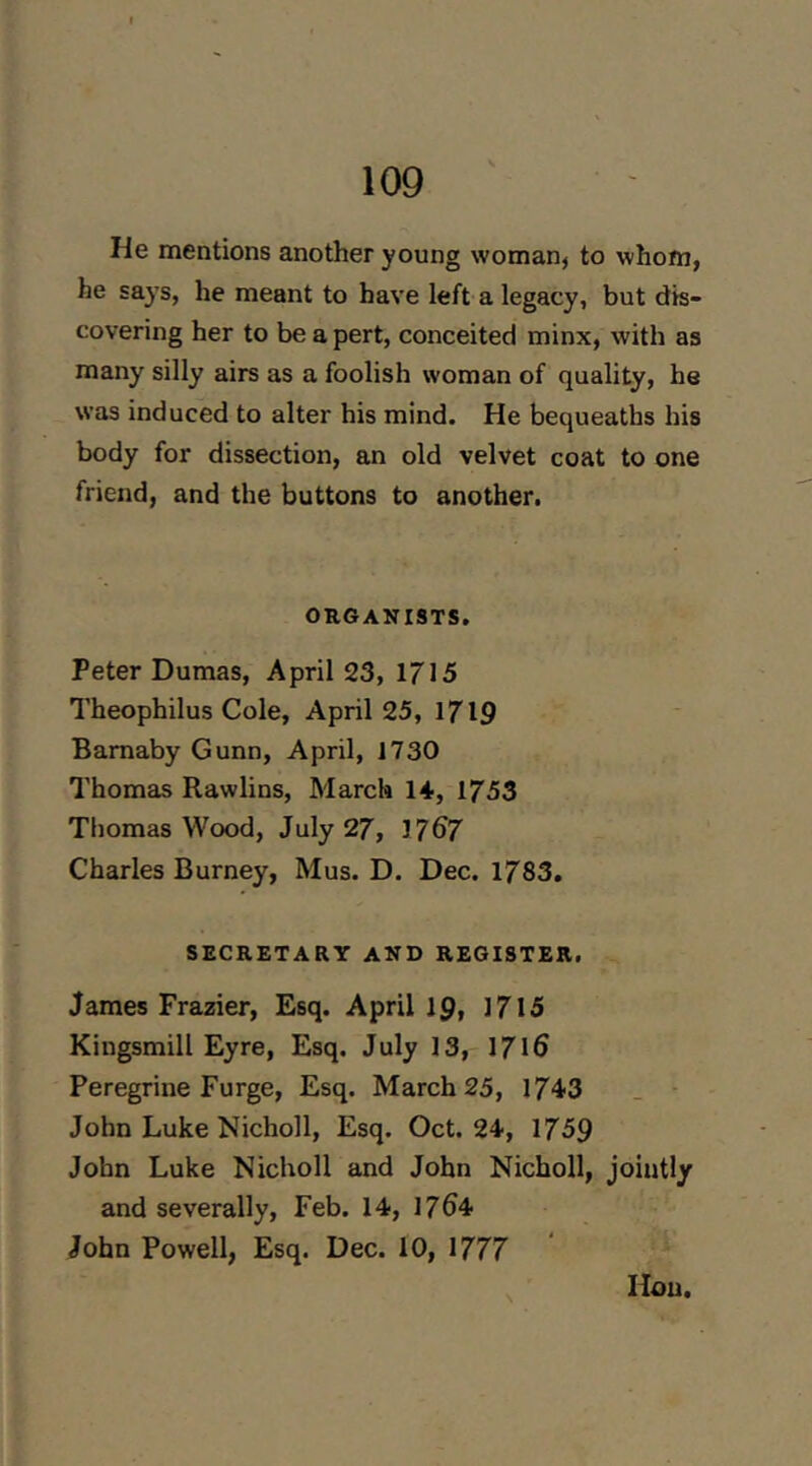 He mentions another young woman, to whom, he says, he meant to have left a legacy, but dis- covering her to be a pert, conceited minx, with as many silly airs as a foolish woman of quality, he was induced to alter his mind. He bequeaths his body for dissection, an old velvet coat to one friend, and the buttons to another. ORGANISTS. Peter Dumas, April 23, 1715 Theophilus Cole, April 25, 1719 Bamaby Gunn, April, J730 Thomas Rawlins, March 14, 1753 Thomas Wood, July 27, 1767 Charles Burney, Mus. D. Dec. 1783. SECRETARY AND REGISTER. James Frazier, Esq. April Ip, 1715 Kingsmill Eyre, Esq. July 13, 1716 Peregrine Purge, Esq. March 25, 1743 John Luke Nicholl, Esq. Oct. 24, 1759 John Luke Nicholl and John Nicholl, jointly and severally, Feb. 14, 1764 John Powell, Esq. Dec. 10, 1777 Hon.