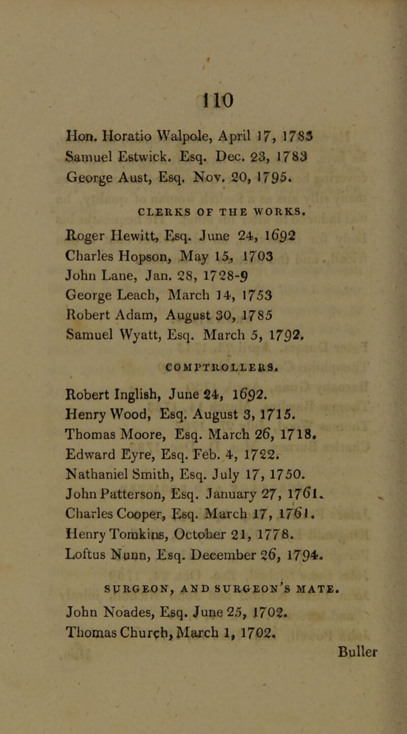 f no Hon. Horatio Walpole, April 17, 1785 Samuel Estwick. Esq. Dec. 23, 1783 George Aust, Esq. Nov. 20, 1795. CLERKS OF THE WORKS. Roger Hewitt, Esq. June 24, 1692 Charles Hopson, May 15, 1703 John Lane, Jan. 28, 1728-9 George Leach, March 14, 1753 Robert Adam, August 30, 1785 Samuel Wyatt, Esq. March 5, 1792. COMPTROLLERS. Robert Inglish, June 24, l6'92. Henry Wood, Esq. August 3, 1715. Thomas Moore, Esq. March 26, 1718. Edward Eyre, Esq. Feb. 4, 1722. Nathaniel Smith, Esq. July 17, 1750. John Patterson, Esq. January 27, 176I. Charles Cooper, Esq. March 17, 1761. Henry Tomkins, October 21, 1778. Loftus Nunn, Esq. December 26, 179^» SPRGEON, AKD SURGEON’s MATE. John Noades, Esq. June 25, 1702. Thomas Church, March 1, 1702. Duller