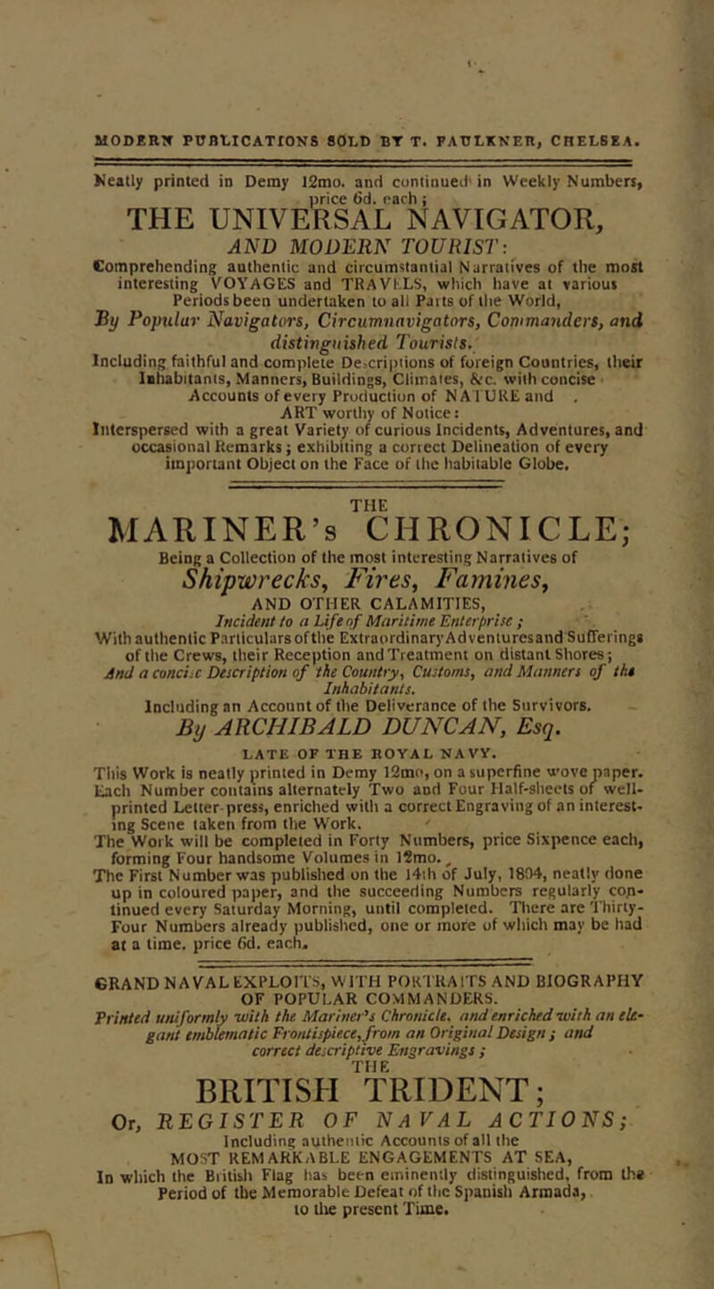 MODERW PUBLICATIONS SOLD BT T. FAULKNER, CHELSEA. neatly printed in Demy 12mo. and cuntinued'in Weekly Numbers, price 6d. each; THE UNIVERSAL NAVIGATOR, AND MODERN TOURIST:^ Comprehending authentic and circumstantial Narratives of the most interesting VOYAGES and TRAVELS, which have at various Periods been undertaken to all Parts of the World, Ry Poptilur Navigati>rs, Circumnavigators, Commanders, and distinguished Tourists. Including faithful and complete Descriptions of foreign Countries, their Iihabitanis, Manners, Buildings, Climates, &c. with concise Accounts of every Production of NATURE and , ART worthy of Notice: Interspersed with a great Variety of curious Incidents, Adventures, and occasional Remarks; exhibiting a correct Delineation of every important Object on the Face of the habitable Globe, THE MARINER’S CHRONICLE; Being a Collection of the most interesting Narratives of Shipwrecks, Fires, Famines, AND OTHER CALAMITIES, Incident to a Life of Maritime Enterprise ; With authentic Particulars ofthe Extraordinary Adventuresand Sufferings of the Crews, their Reception and Treatment on distant Shores; And a concise Description of the Country, Customs, and Manners of the Inhabitants. Including an Account of the Deliverance of the Survivors. By ARCHIBALD DUNCAN, Esq. LATE OF THE ROYAL NAVY. Tliis Work is neatly printed in Demy 12m(>, on a superfine wove paper. Each Number contarns alternately Two and Four Half-sheets of well- printed Letter press, enriched with a correct Engraving of an interest- tng Scene taken from the W'ork. ' The Work will be completed in Forty Numbers, price Sixpence each, forming Four handsome Volumes in 12mo., The First Number was published on the I4ih of July, 1804, neatly done up in coloured paper, and the succeeding Numbers regularly con- tinued every Saturday Morning, until completed. There are Thirty- Four Numbers already published, one or more of wliich may be had at a time, price fid. each. GRAND NAVAL EXPLOITS, WITH FOR TRA ITS AND BIOGRAPHY OF POPULAR COMMANDERS. Printed uniformly with the Mariner’s Chronicle, and enriched •with an ele- gant emblematic Frouiispiece,from an Original Design ; and correct descriptive Engravings ; THE BRITISH TRIDENT; Or, REGISTER OF NaVAL ACTIONS; Including authentic Accounts of all the MOST REMARKABLE ENGAGEMENTS AT SEA, In which the British Flag has been eminently distinguished, from th« Period of the Memorable Defeat of the Spanish Armada, to the present Time.
