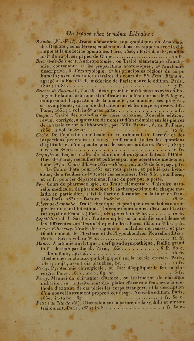 On trouve chez le même Libraire : Blandin (Ph.-Fréd). Traité d’anatomie topographique, ou Anatomie des Régions , considérée spécialement dans ses rapports avec Ja chi- rurgie et la médecine opératoire. Paris, 1836; 1 fort vol. in-8°,et atlas in-f-1 de 12 pl. sur papier de Chine 20 fr. Bricrre-dc-Boismont. Anthropotomie , ou Traité élémentaire d’anato- mie , contenant : i° les préparations anatomiques, 20 l’anatomie descriptive, 3° l’embryologie, 4° les principales régions du corps humain; avec des notes extraites du cours de Ph.-Frcd. Blandin, agrégé à la Faculté de médecine de Paris; nouvelle édition. Paris, i8Ô2 ; in-8° , • 7 fr. JBrierre-de-Boismont, l’un des deux premiers médecins envoyés en Po- logne. Relation historique et médicale du choléra-morbus de Pologne, comprenant l’apparition de la maladie, sa marche, ses progrès, ses symptômes, son mode de traitement et les moyens préservatifs. Paris, i832 ; 1 vol. in-8° avec carte. . . 5 fr. Cliopart. Traité des maladies des voies urinaires. Nouvelle édition, revue, corrigée, augmentée de notes et d’un mémoire sur les-pierres de la vessie et sur la lithotomie , par Félix Pascal , d. m. P. Paris, 1800; 2 vol. in-8° br 1 12 fr. Coche. De l’opération médicale du recrutement de l’armée et des inspections générales ; ouvrage renfermant toutes les questions d’aptitude et d’incapacité pour le service militaire. Paris, 1829; r vol. in-8° br 6 fr. Dupuytren. Leçons orales de clinique chirurgicale faites à l’Hôtel- Dieu de Paris, reeueillies et publiées par une société de médecins; tome Ier, ou Cours d’hiver iS3i—rS32; 1 vol. in-8° de 600 pag. 9 fr. Le Cours d’été pour i83a est sous presse, et publié par livrai- sons, de 2 feuilles in-8° toutes les semaines. Prix Sfr. pour Paris, et 10 fr. pour les départemens, franc de port par la poste. Foy. Cours de pharmacologie , ou Traité élémentaire d’histoire natu- relle médicale, de pharmacie et de la thérapeutique de chaque ma- ladie en particulier, suivi de l’art de formuler en latin et en fran- çais. Paris, 1801 ; 2 forts vol. in-8* br 16 fr. Jobcrtde-Lamballe. Traité théorique et pratique des maladies chirur- gicales du canal intestinal. ( Ouvrage couronné en 1829 par l’Insti- tut royal de France. ) Paris , 1829 ; 2 vol. in-Su br 12 fr. Lepetletier (de la Sarthe). Traité complet sur la maladie scrofuleuse et les différentes variétés qu’elle peut offrir. Paris, i85o; in-8'br. 7 fr. Louycr-VMcrmay. Traité des vapeurs ou maladies nerveuses, et par- ticulièrement de l’hystérie et de l’hypochondrie. Nouvelle édition. Paris, 1802 ; 2 vol. in-8° br 11 fr. ilancc. Anatomie analytique , nerf grand sympathique , feuille grand in-f°, dessiné par Jacob. Paris, i83o. 6 fr. 5o c. — Le môme , lig. col x3 fr. — Recherches anatomico-pathologiques sur la hernie crurale. Paris, 1826; in-4°, avec trois planches, br v . 11 fr. Percy. Pyrotechnie chirurgicale, ou l’art d’appliquer le feu en chi- rurgie. Paris, 1S11 ; in-12, fig. br 5 fr. Percy. Manuel-du chirurgien d’arméé, ou Instruction de chirurgie militaire, sur le traitement des plaies d’armes à feu, avec la mé- thode d’extraire de ces plaies les corps étrangers, et la description d’un nouvel instrument propre à cet usage. Nouvelle édition. Paris, iS3o, in-Xabr., fig * fr- c* Petit ( de Pile de lie). Discussion sur la nature de la syphilis et sur son- traitement. Paris, iS3o; in-S° - fr. So c«