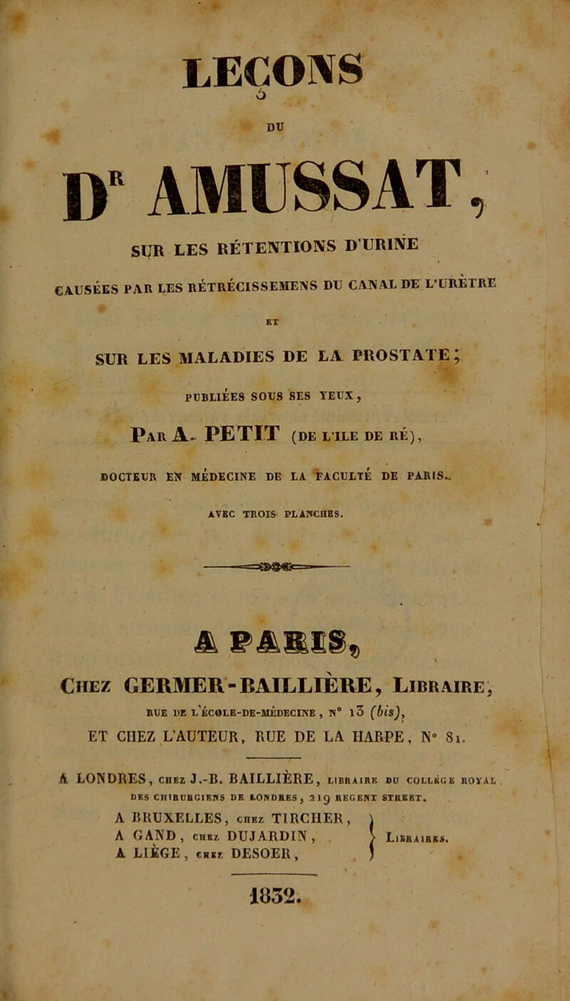 LEÇONS 6 DU D AMUSSAT, SUR LES RÉTENTIONS D’URINE CAUSÉES PAR LES RÉTRÉCISSEMENS DU CANAL DE L’URETRE ET SUR LES MALADIES DE LA PROSTATE; PUBLIÉES SOUS SES YEUX, Par A- PETIT (DE L’ILE DE RÉ), DOCTEUR EN MEDECINE DE LA FACULTE DE PARIS- AVBC TROIS PLANCHES. A PARIS» Chez GERMER-BAILLIÈRE, Libraire, RUE 1IE u'ÉCOLE-DE-MÉDECINE , N° l3 ET CHEZ L’AUTEUR, RUE DE LA HARPE, N° 8i. A LONDRES, chez J.-B. BAILLIÈRE , LIBRAIRE DU COLLEGE ROYAL. DES CHIRURGIENS DE LONDRES , 2lÿ REGENT STREET» A BRUXELLES, chez TIRCI1ER, \ À G AND , chez DUJARDIN, > Libraires. A LIÈGE, chez DESOEIl, J 1852