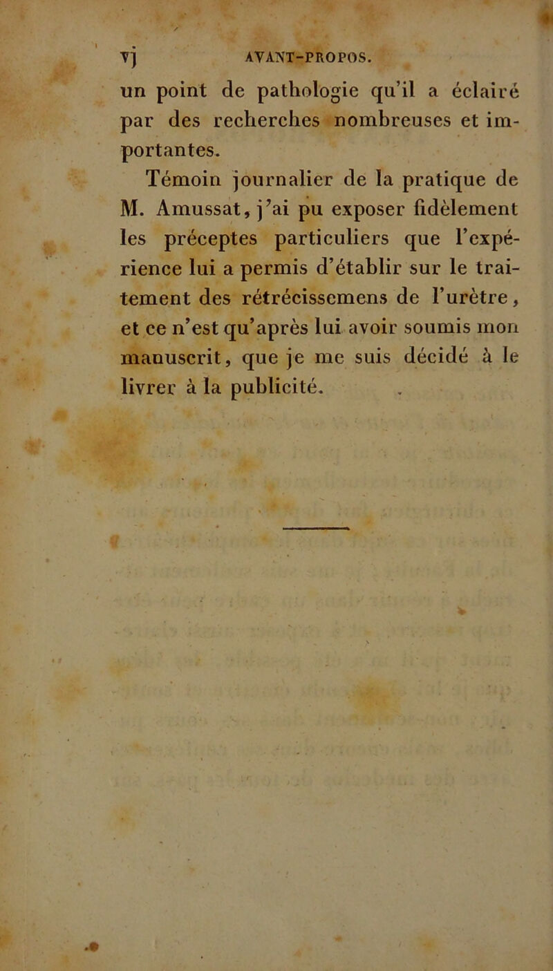 AYANT-PROPOS. un point de pathologie qu’il a éclairé par des recherches nombreuses et im- portantes. Témoin journalier de la pratique de M. Amussat, j?ai pu exposer fidèlement les préceptes particuliers que l’expé- rience lui a permis d’établir sur le trai- tement des rétrécissemens de l’urètre, et ce n’est qu’après lui avoir soumis mon manuscrit, que je me suis décidé à le livrer à la publicité.