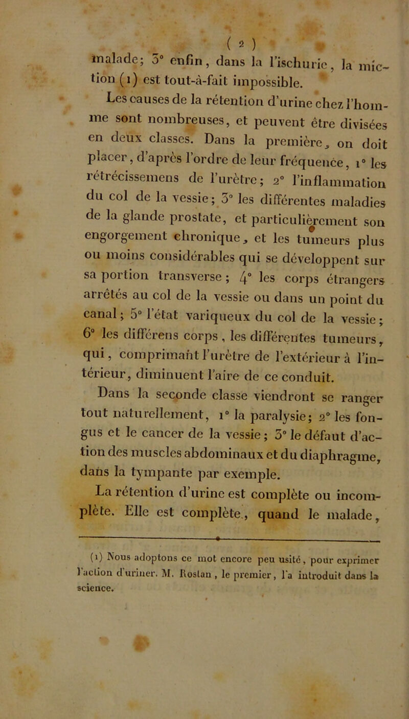 malade; 5° enfin, dans la l’ischurie, la mic- tion (i) est tout-à-fait impossible. Les causes de la rétention d’urine chez l’hom- me sont nombreuses, et peuvent être divisées en deux classes. Dans la première„ on doit piacer, d après 1 ordre de leur fréquence, i° les rétrécissemens de l’urètre; 2° l’inflammation du col de la vessie ; 3° les différentes maladies de la glande prostate, et particulièrement son engorgement chronique, et les tumeurs plus ou moins considérables qui se développent sur sa portion transverse ; 4° les corps étrangers ai i étés au col de la vessie ou dans un point du canal ; a0 1 état variqueux du col de la vessie ; 6° les différens corps , les différentes tumeurs, qui, comprimant l’urètre de l’extérieur à l'in- térieur, diminuent l’aire de ce conduit. Dans la seconde classe viendront se ranger tout naturellement, i° la paralysie; s° les fon- gus et le cancer de la vessie; 5° le défaut d’ac- tion des muscles abdominaux et du diaphragme, dans la tympante par exemple. La rétention d’urine est complète ou incom- plète. Elle est complète., quand le malade, (i) Nous adoptons ce mot encore peu usité, pour exprimer 1 action d uriner. M. lioslan , le premier, l’a introduit dans b science.