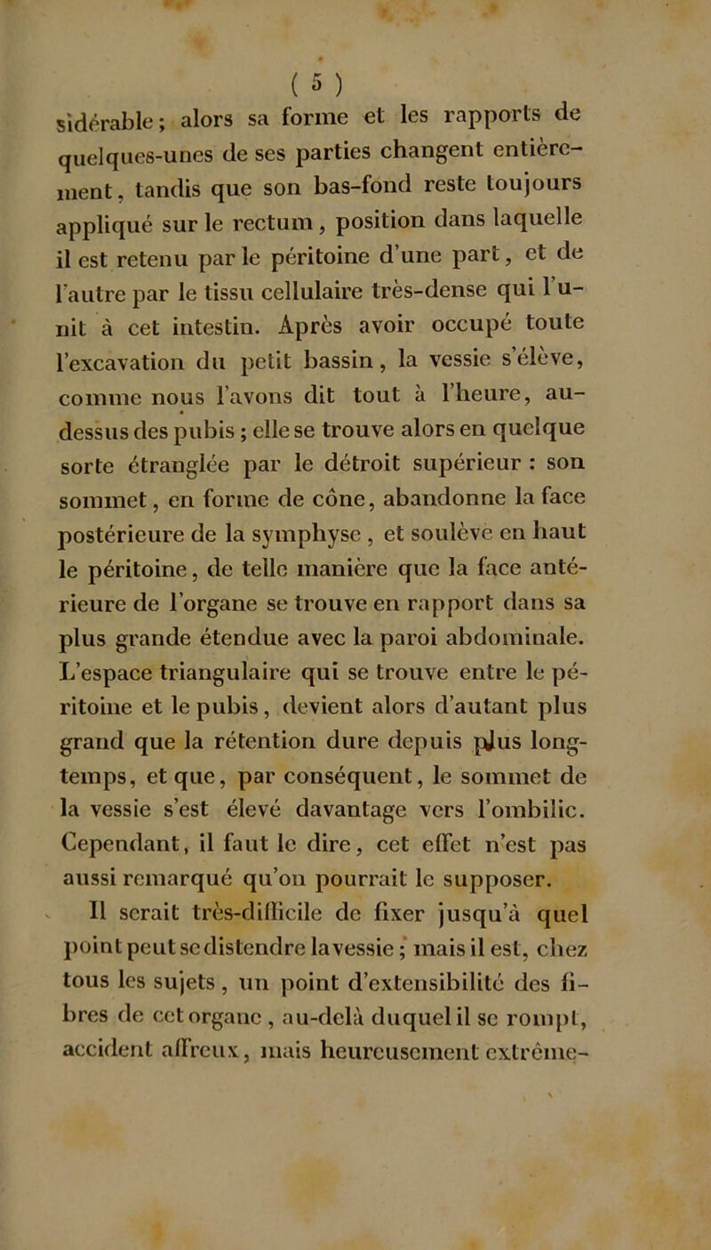 sidérable; alors sa forme et les rapports de quelques-unes de ses parties changent entière- ment, tandis que son bas-fond reste toujours appliqué sur le rectum, position dans laquelle il est retenu parle péritoine d’une part, et de l'autre par le tissu cellulaire très-dense qui 1 u- nit à cet intestin. Après avoir occupé toute l’excavation du petit bassin, la vessie s’élève, comme nous l’avons dit tout à l’heure, au- dessus des pubis ; elle se trouve alors en quelque sorte étranglée par le détroit supérieur : son sommet, en forme de cône, abandonne la face postérieure de la symphyse , et soulève en haut le péritoine, de telle manière que la face anté- rieure de l’organe se trouve en rapport dans sa plus grande étendue avec la paroi abdominale. L’espace triangulaire qui se trouve entre le pé- ritoine et le pubis, devient alors d’autant plus grand que la rétention dure depuis pjus long- temps, et que, par conséquent, le sommet de la vessie s’est élevé davantage vers l’ombilic. Cependant, il faut le dire, cet effet n’est pas aussi remarqué qu’on pourrait le supposer. 11 serait très-difficile de fixer jusqu’à quel point peut se distendre la vessie; mais il est, chez tous les sujets, un point d’extensibilité des li- bres de cet organe , au-delà duquel il se rompt, accident affreux, mais heureusement extrême-