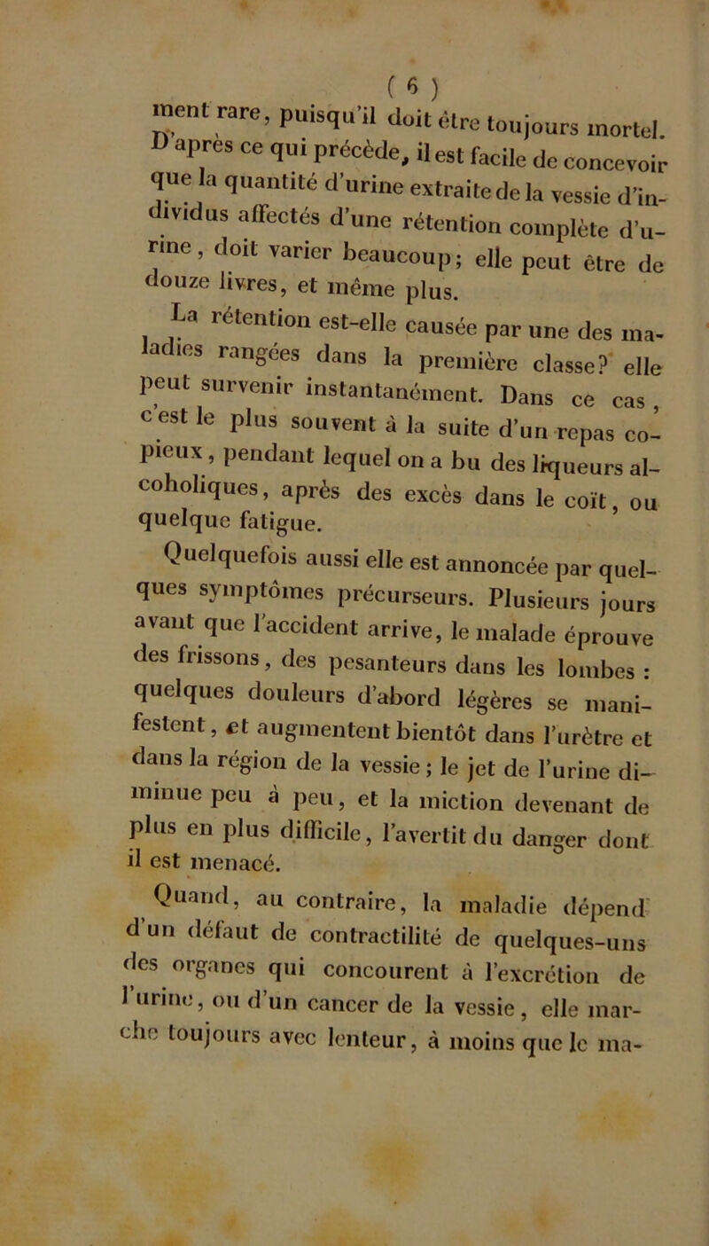 ( 8 ) ment rare, puisqu’il doit être toujours mortel. I) apres ce qui précède, il est facile de concevoir que la quantité d’urine extraite de la vessie dïn- drndus affectés d’une rétention complète d’u- rine , doit varier beaucoup; elle peut être de douze livres, et même plus. U rétention est-elle causée par une des ma- acies rangées dans la première classe? elle peut survenir instantanément. Dans ce cas c est le plus souvent à la suite d’un repas co- pieux, pendant lequel on a bu des liqueurs al- cohohques, après des excès dans le coït, ou quelque fatigue. Quelquefois aussi elle est annoncée par quel- ques symptômes précurseurs. Plusieurs jours avant que l'accident arrive, le malade éprouve des frissons, des pesanteurs dans les lombes : quelques douleurs d’abord légères se mani- festent, et augmentent bientôt dans l’urètre et dans la région de la vessie; le jet de l’urine di- minue peu à peu, et la miction devenant de plus en plus difficile, l’avertit du danger dont il est menacé. Quand, au contraire, la maladie dépend d un défaut de contractilité de quelques-uns «les organes qui concourent à l’excrétion de l’urine, ou d’un cancer de la vessie, elle mar- che toujours avec lenteur, à moins que le ma-