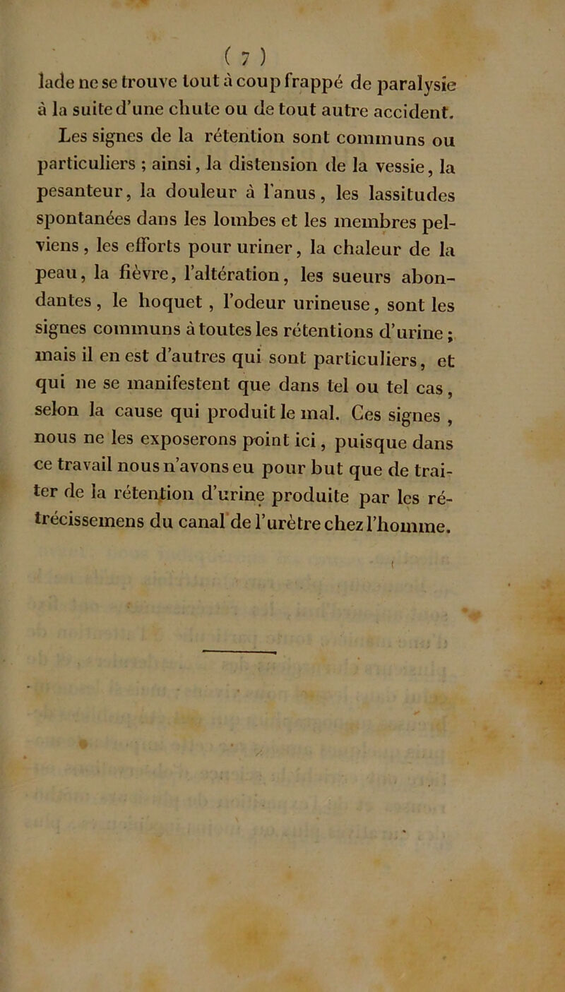 lacîe ne se trouve tout à coup frappé de paralysie à la suite d’une chute ou de tout autre accident. Les signes de la rétention sont communs ou particuliers ; ainsi, la distension de la vessie, la pesanteur, la douleur à l’anus, les lassitudes spontanées dans les lombes et les membres pel- viens , les efforts pour uriner, la chaleur de la peau, la fièvre, l’altération, les sueurs abon- dantes , le hoquet , l’odeur urineuse, sont les signes communs à toutes les rétentions d’urine ; mais il en est d’autres qui sont particuliers, et qui ne se manifestent que dans tel ou tel cas, selon la cause qui produit le mal. Ces signes , nous ne les exposerons point ici, puisque dans ce travail nous n’avons eu pour but que de trai- ter de la rétention d’urine produite par les ré- trécissemens du canal de l’urètre chez l’homme.