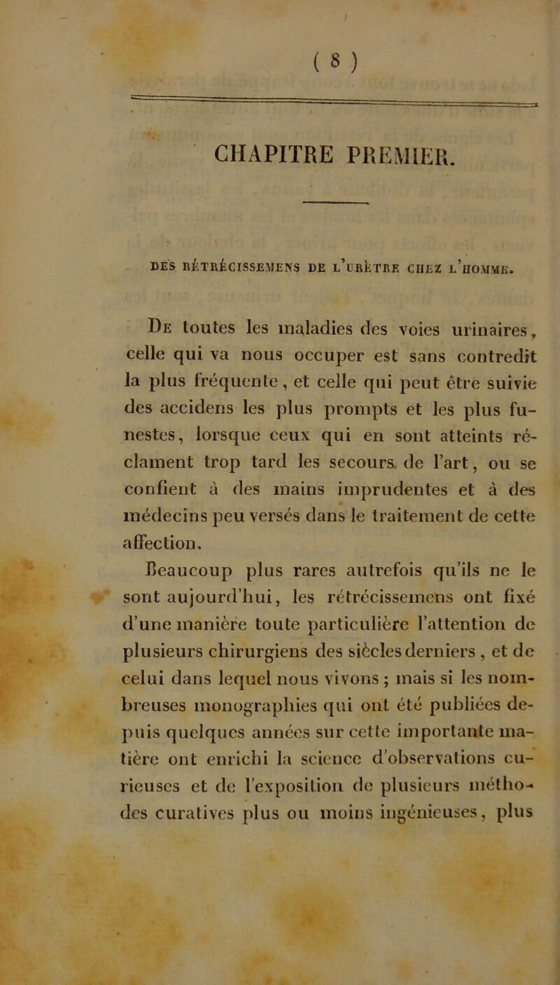 I ( 8 ) CHAPITRE PREMIER. DES RÉTRÜCISSEMENS DE l’ürIîTRE CHEZ l’hOMME. De toutes les maladies des voies urinaires, celle qui va nous occuper est sans contredit la plus fréquente, et celle qui peut être suivie des accideris les plus prompts et les plus fu- nestes, lorsque ceux qui en sont atteints ré- clament trop tard les secours de l’art, ou se confient à des mains imprudentes et à des • médecins peu versés dans le traitement de cette affection. beaucoup plus rares autrefois qu’ils ne le sont aujourd’hui, les rétrécissemens ont fixé d’une manière toute particulière l’attention de plusieurs chirurgiens des siècles derniers , et de celui dans lequel nous vivons ; mais si les nom- breuses monographies qui ont été publiées de- puis quelques années sur cette importante ma- tière ont enrichi la science d’observations cu- rieuses et de l’exposition de plusieurs métho- des curatives plus ou moins ingénieuses, plus
