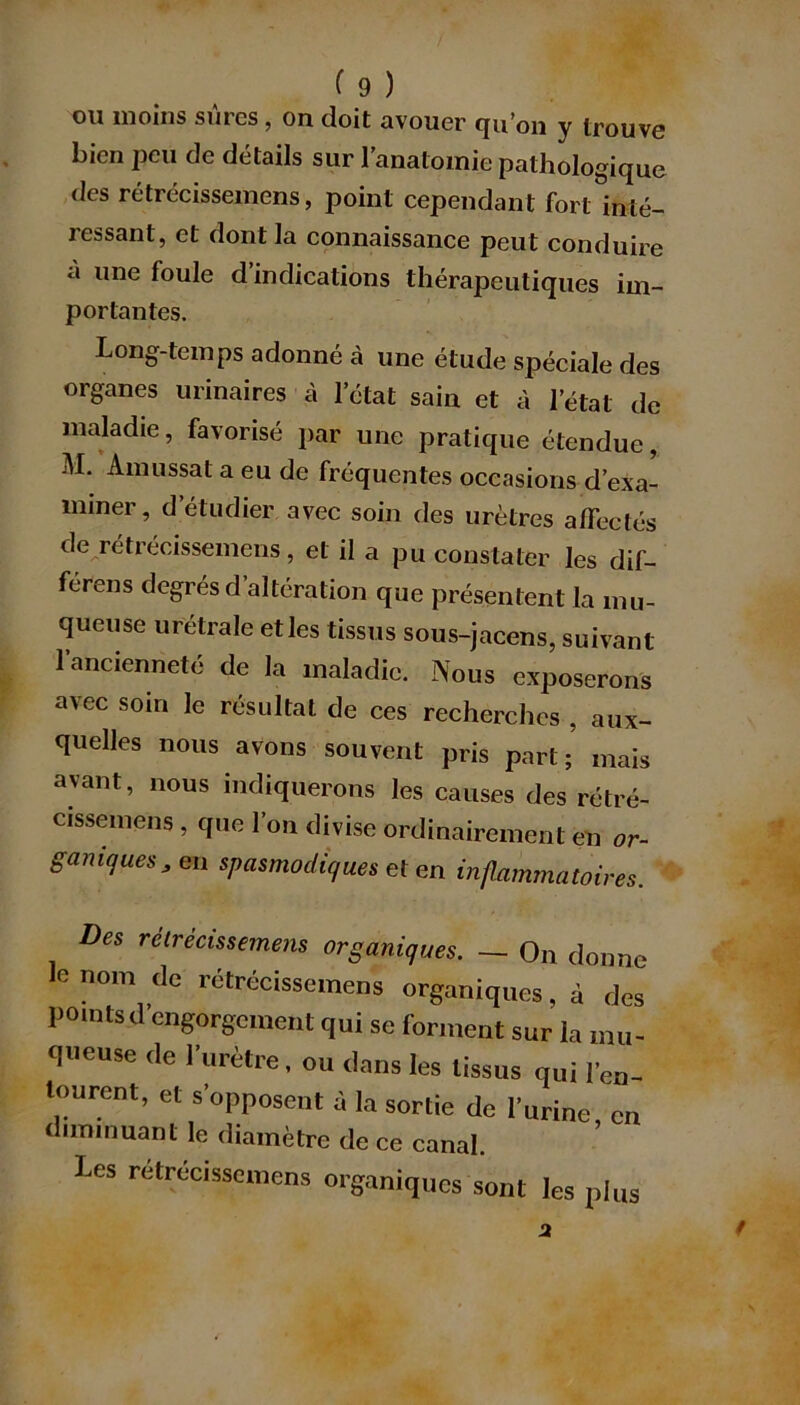 ou moins sûres, on doit avouer qu’on y trouve bien peu de détails sur l’anatomie pathologique des rétrécissemens, point cependant fort inté- ressant, et dont la connaissance peut conduire à une foule d’indications thérapeutiques im- portantes. Long-temps adonné cà une étude spéciale des organes urinaires à l’état sain et à l’état de maladie, favorisé par une pratique étendue, M. Amussat a eu de fréquentes occasions d’exa- miner, d’étudier avec soin des urètres affectés de rétrécissemens, et il a pu constater les dif- férons degrés d’altération que présentent la mu- queuse urétrale et les tissus sous-jacens, suivant l’ancienneté de la maladie. Nous exposerons avec soin le résultat de ces recherches , aux- quelles nous avons souvent pris part;’ mais avant, nous indiquerons les causes des rétré- cissemens , que l’on divise ordinairement en or- ganiques, en spasmodiques et en inflammatoires. Des retrecissemens organiques. — On donne le nom de rétrécissemens organiques, à des points d’engorgement qui se forment sur la mu- queuse de l’urètre, ou dans les tissus qui l’en- tourent, et s’opposent à la sortie de l’urine, en diminuant le diamètre de ce canal. Les rétrécissemens organiques sont les plus