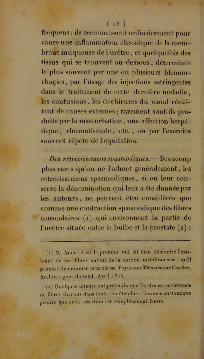 fréquens; ils reconnaissent ordinairement pour cause une inflammation chronique de la mem- brane muqueuse de l’urètre, et quelquefois des tissus qui se trouvent au-dessous, déterminée le plus souvent par une ou plusieurs blennor- rhagies, par l’usage des injections astringentes dans le traitement de cette dernière maladie, les contusions, les déchirures du canal résul- tant de causes externes; rarement sont-ils pro- duits par la masturbation, une affection herpé- tique, rhumatismale, etc., ou par l’exercice souvent répété de l’équitation. Des rétrécissement spasmodiques.— Beaucoup plus rares qu’on ne l’admet généralement, les rétrécissemens spasmodiques, si on leur con- serve la dénomination qui leur a été donnée par les auteurs, ne peuvent être considérés que comme une contraction spasmodique des libres musculaires (i) qui environnent la partie de l'urètre située entre le bulbe et la prostate (2) : (1) M. Amusant est le premier qui ait bien démontré l'exis- tence de ces fibres autour de la portion membraneuse , qu’il propose de nommer musculeuse. Voyez sou Mémoire sur L’urètre, Archives géu. d<; méd. Avril 1824. (a) Quelques auteurs ont prétendu que l’urètre est environuée de fibres charnus dans toute son étendue ; l'examen anatomique prouve que celte assertion est cotnplètcmept fausse.