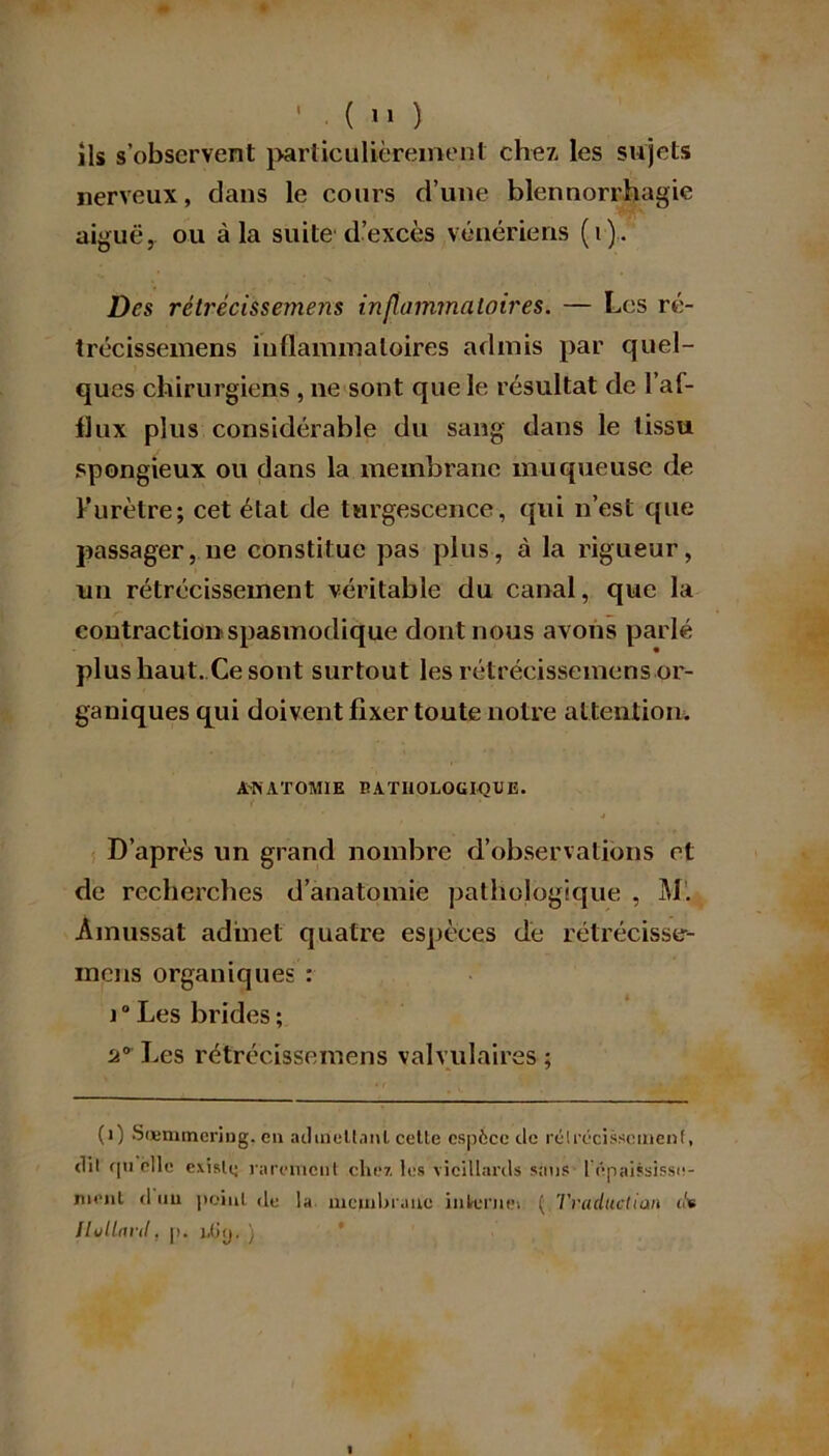 ils s’observent particulièrement chez les sujets nerveux, dans le cours d’une blennorrhagie aiguë, ou à la suite d’excès vénériens (i). Des rétrécissemens inflammatoires. — Les ré- trécissemens inflammatoires admis par quel- ques chirurgiens , ne sont que le résultat de l’af- flux plus considérable du sang dans le tissu spongieux ou dans la membrane muqueuse de Furètre; cet état de turgescence, qui n’est que passager, ne constitue pas plus, à la rigueur, un rétrécissement véritable du canal, que la contraction spasmodique dont nous avons parlé plus haut. Ce sont surtout les rétrécissemens or- ganiques qui doivent fixer toute notre attention. ANATOMIE PATHOLOGIQUE. J D’après un grand nombre d’observations et de recherches d’anatomie pathologique , M. Ainussat admet quatre espèces de rétrécisse- mens organiques : i°Les brides; u° Les rétrécissemens valvulaires ; (i) Sœmmcring. eu admettant cetle espèce île rétrécissement, dil qti elle existe rarement chez les vieillards sans l épaississe- menl d un peint de la membrane interne» ( Traductian it* Huilant. p. i.(iy. )