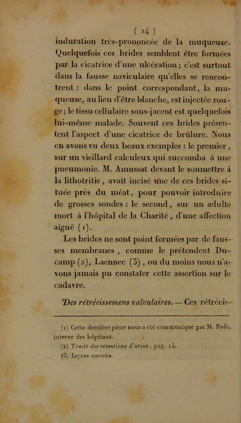 induration très-prononcée de la muqueuse- Quelquefois ces brides semblent être formées par la cicatrice d’une ulcération ; c’est surtout dans la fausse naviculaire quelles se rencon- trent : dans le point correspondant, la mu- queuse, au lieu d’être blanche, est injectée rou- ge; le tissu cellulaire sous-jacent est quelquefois lui-même malade. Souvent ces brides présen- tent l’aspect d’une cicatrice de brûlure. Nous en avons vu deux beaux exemples : le premier, sur un vieillard calculeux qui succomba à une pneumonie. M. Amussat devant le soumettre â la litliotritie, avait incisé une de ces brides si- tuée près du méat, pour pouvoir introduire de grosses sondes: le second, sur un adulte mort à l’hôpital de la Charité, d’une affection aiguë (i). Les brides ne sont point formées par de faus- ses membranes , comme le prétendent Du^- camp (2), Laennec (3) , ou du moins nous n’a- vons jamais pu constater cette assertion sur le cadavre. \ Des rétrécissemens valvulaires— Ces rétrécis- (1) Celle dernière pièce nous a été communiqué par M. Rufz, interne des hôpitaux. (a) Traite des rétentions d’urine , png. (3) Leçons aurait t.