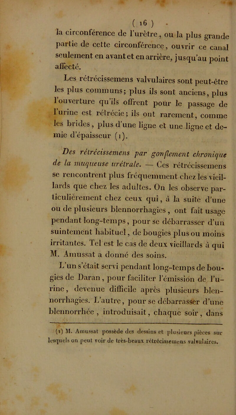la circonférence de l’urètre , ou la plus grande partie de cette circonférence, ouvrir ce canal seulement en avant et en arrière, jusqu’au point affecté. Les rétrécissemens valvulaires sont peut-être les plus communs; plus ils sont anciens, plus 1 ouverture qu ils offrent pour le passage de 1 urine est rétrécie; ils ont rarement, comme les br ides , plus d une ligne et une ligne et de- mie d’épaisseur (1). Des rétrécissemens par gonflement chronique de la muqueuse urelrale. — Ces rétrécissemens se rencontrent plus fréquemment chez les vieil- lards que chez les adultes. On les observe par- ticulièrement chez ceux qui, à la suite d'une ou de plusieurs blennorrhagies , ont fait usage pendant long-temps, pour se débarrasser d’un suintement habituel, de bougies plus ou moins irritantes. Tel est le cas de deux vieillards à qui M. Amussat a donné des soins. L un s était servi pendant long-temps de bou- gies de Daran , pour faciliter l’émission de l’u- rine , devenue difficile après plusieurs blen- norrhagies. L’autre, pour se débarrasser d’une blennorrhée , introduisait, chaque soir, dans (1) M. Amussat possède des dessins et plusieurs pièces sur lesquels on peut voir de très-beaux rétrécissemens valvulaires.