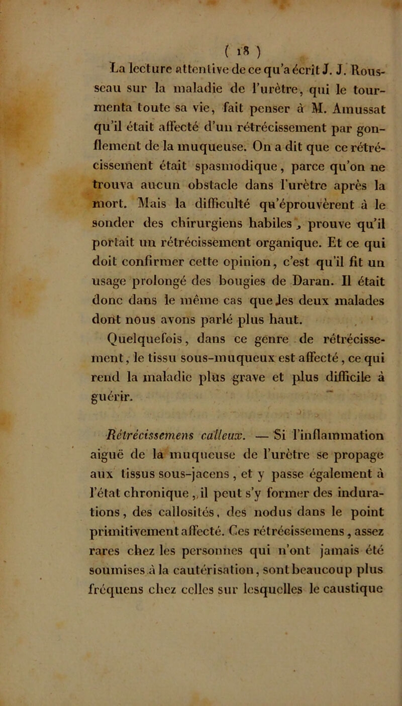 ( >■* ) La lecture attentive de ce qu’a écrit J. J. Rous- seau sur la maladie de l’urètre, qui le tour- menta toute sa vie, fait penser à M. Ainussat qu’il était affecté d’un rétrécissement par gon- flement de la muqueuse. On a dit que ce rétré- cissement était spasmodique, parce qu’on ne trouva aucun obstacle dans l’urètre après la mort. Mais la difficulté qu’éprouvèrent à le sonder des chirurgiens habiles prouve qu’il portait un rétrécissement organique. Et ce qui doit confirmer cette opinion, c’est qu’il fit un usage prolongé des bougies de Daran. Il était donc dans le même cas quejes deux malades dont nous avons parlé plus haut. Quelquefois, dans ce genre de rétrécisse- ment, le tissu sous-muqueux est affecté, ce qui rend la maladie plus grave et plus difficile à guérir. Rctrécissemens calleux. — Si l’inflammation aiguë de la muqueuse de l’urètre se propage aux tissus sous-jacens , et y passe également à l’état chronique ,,il peut s’y former des indura- tions, des callosités, des nodus dans le point primitivement affecté. Ces rétrécissemens, assez rares chez les personnes qui n’ont jamais été soumises à la cautérisation, sont beaucoup plus fréquens chez celles sur lesquelles le caustique