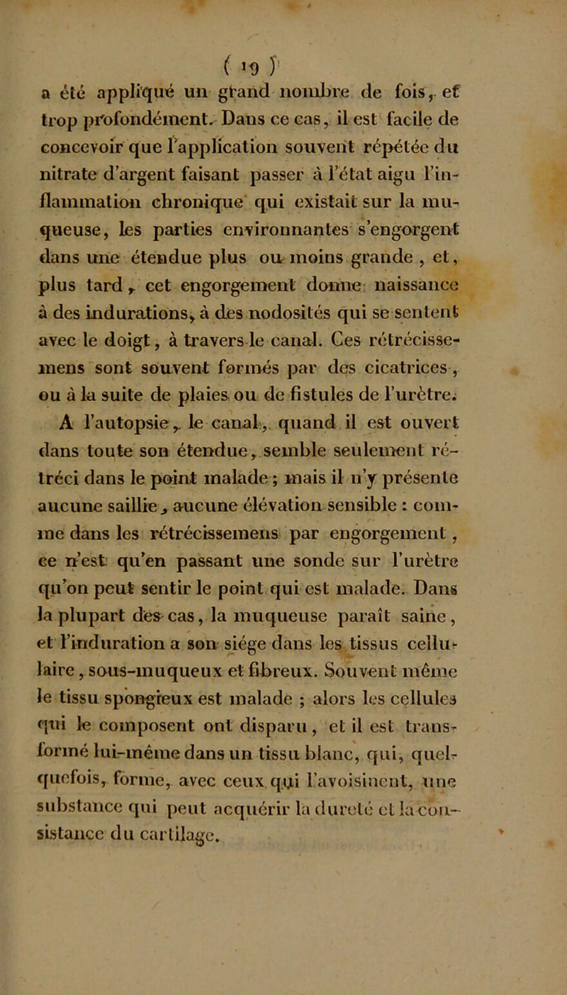 ( ’<) J a été appliqué un grand nombre de fois, ef trop profondément. Dans ce cas, il est facile de concevoir que l'application souvent répétée du nitrate d’argent faisant passer à l’état aigu l’in- flammation chronique qui existait sur la mu- queuse, les parties environnantes s’engorgent clans une étendue plus ou moins grande , et, plus tard r cet engorgement donne naissance à des indurations, à des nodosités qui se sentent avec le doigt, à travers le canal. Ges rétrécisse- mens sont souvent formés par des cicatrices, ou à la suite de plaies ou de fistules de l’urètre; A l’autopsie,, le canal, quand il est ouvert dans toute son étendue, semble seulement ré- tréci dans le point malade ; mais il n’y présente aucune saillie j aucune élévation sensible : com- me dans les rétrécissemens par engorgement, ce n’est qu’en passant une sonde sur l’urètre qu’on peut sentir le point qui est malade. Dans la plupart des cas, la muqueuse paraît saine, et l’induration a son siège dans les tissus ceïlu- laire, sous-muqueux et fibreux. Souvent même le tissu spongieux est malade ; alors les cellules qui le composent ont disparu, et il est trans- formé lui-même dans un tissu blanc, qui, quel- quefois, forme, avec ceux qui l’avoisinent, une substance qui peut acquérir la dureté et la cbu- sistance du cartilage.