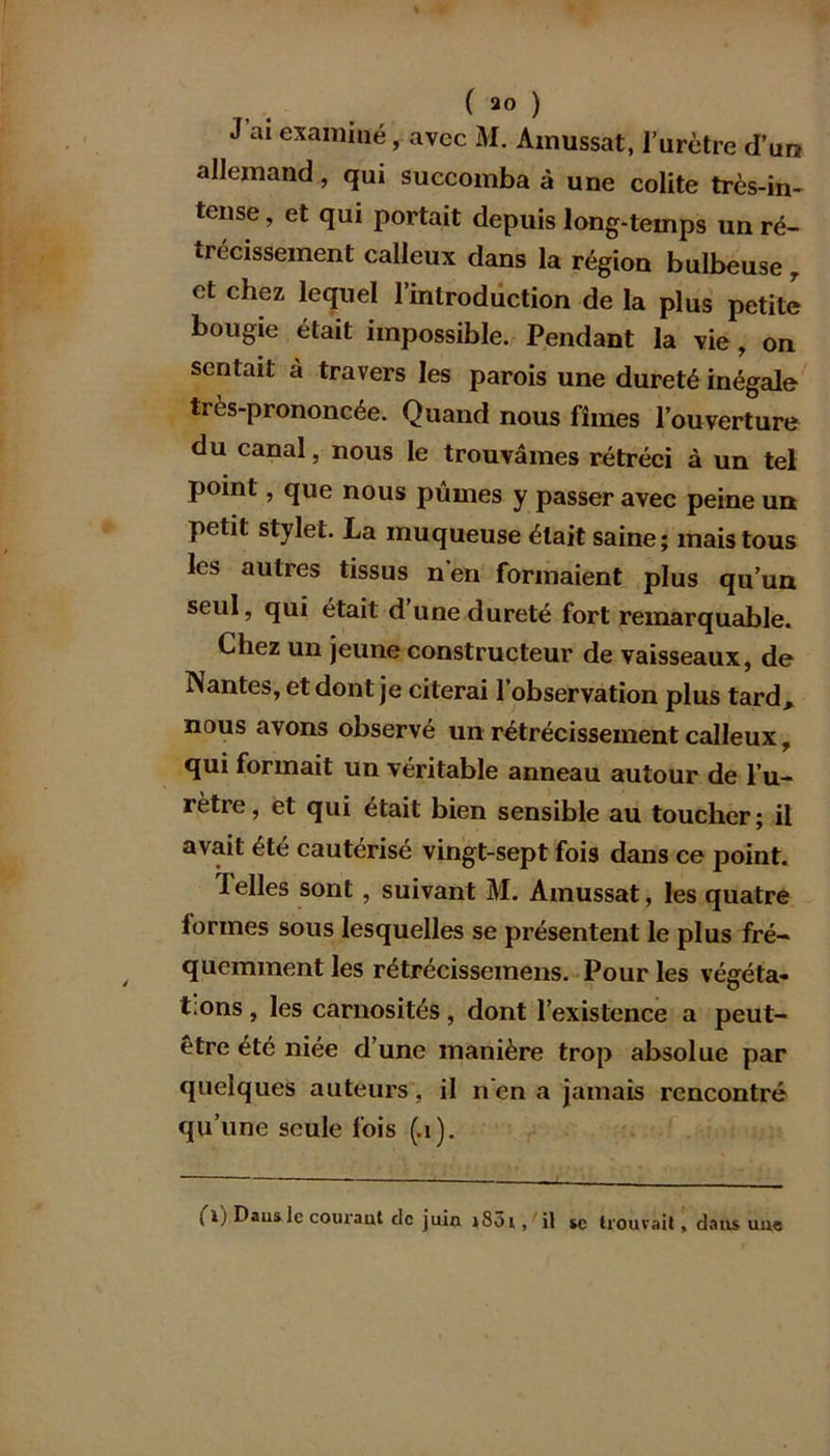 ( 2° ) J ai examiné, avec M. Amussat, l’urètre d’un allemand, qui succomba à une colite très-in- tense , et qui portait depuis long-temps un ré- trécissement calleux dans la région bulbeuse r et chez lequel l’introduction de la plus petite bougie était impossible. Pendant la vie, on sentait à travers les parois une dureté inégale très-prononcée. Quand nous fîmes l’ouverture du canal, nous le trouvâmes rétréci à un tel point, que nous pûmes y passer avec peine un petit stylet. La muqueuse était saine; mais tous les autres tissus n en formaient plus qu’un seul, qui était d’une dureté fort remarquable. Chez un jeune constructeur de vaisseaux, de Nantes, et dont je citerai l’observation plus tard, nous avons observé un rétrécissement calleux, qui formait un véritable anneau autour de l’u- rètre, et qui était bien sensible au toucher; il avait été cautérisé vingt-sept fois dans ce point. 1 elles sont, suivant M. Amussat, les quatre formes sous lesquelles se présentent le plus fré- quemment les rétrécissemens. Pour les végéta- t:ons , les carnosités , dont l’existence a peut- être été niée d’une manière trop absolue par quelques auteurs, il n'en a jamais rencontré qu’une seule fois (.1). I i) Dans le courant de juin j85i ,/il se trouvait, dans une
