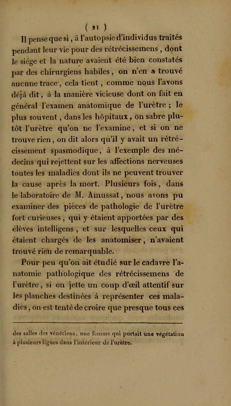 ( *» ) Il pense que si, à l’autopsie d’individus traités pendant leur vie pour des rétrécissemens , dont le siège et la nature avaient été bien constatés par des chirurgiens habiles, on n’en a trouvé aucune trace , cela tient, comme nous l’avons déjà dit, à la manière vicieuse dont on fait en général l’examen anatomique de l’urètre ; le plus souvent, dans les hôpitaux, on sabre plu- tôt l’urètre qu’on ne l’examine, et si on ne trouve rien, on dit alors qu’il y avait un rétré- cissement spasmodique, à l’exemple des mé- decins qui rejettent sur les affections nerveuses toutes les maladies dont ils ne peuvent trouver la cause après la mort. Plusieurs fois, dans le laboratoire de M. Amussat, nous avons pu examiner des pièces de pathologie de l’urètre fort curieuses , qui y étaient apportées par des élèves intelligens , et sur lesquelles ceux qui étaient chargés de les anatomiser, n’avaient trouvé rien de remarquable. Pour peu qu’on ait étudié sur le cadavre l’a- natomie pathologique des rétrécissemens de l’urètre, si on jette un coup d’œil attentif sur les planches destinées à représenter ces mala- dies , on est tenté de croire que presque tous ces des salles des vénériens, une femme qui portait une végétation à plusieurs lignes dans l'intérieur de l’nrètre.
