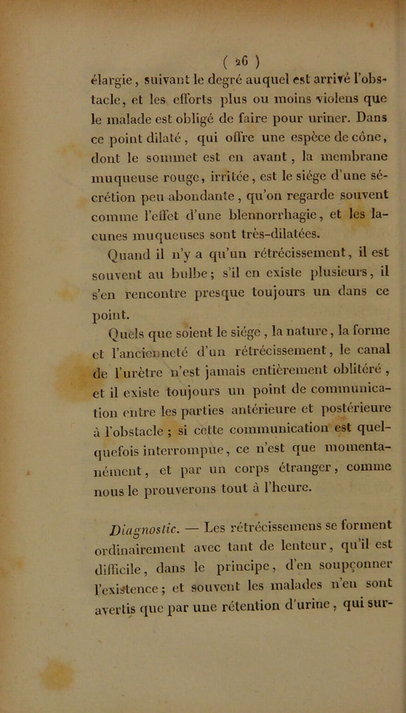 élargie, suivant le degré auquel est arrivé l’obs- tacle, et les efforts plus ou moins violens que le malade est obligé de faire pour uriner. Dans ce point dilaté , qui offre une espece de cône, dont le sommet est en avant, la membrane muqueuse rouge, irritée, est le siège d’une sé- crétion peu abondante , qu’on regarde souvent comme l’effet d’une blennorrhagie, et les la- cunes muqueuses sont très-dilatées. Quand il n’y a qu’un rétrécissement, il est souvent au bulbe; s’il en existe plusieurs, il s’en rencontre presque toujours un dans ce point. Quels que soient le siège , la nature, la forme et l’ancienneté d’un rétrécissement, le canal de l’urètre n’est jamais entièrement oblitéré , et il existe toujours un point de communica- tion entre les parties antérieure et postérieure à l’obstacle ; si cette communication est quel- quefois interrompue, ce n’est que momenta- nément, et par un corps étranger, comme nous le prouverons tout à 1 heure. Diagnostic. — Les rétrécissemens se forment ordinairement avec tant de lenteur, qu’il est difficile, dans le principe, d’en soupçonner l’existence; et souvent les malades n’en sont avertis que par une rétention d'urine, qui sur-