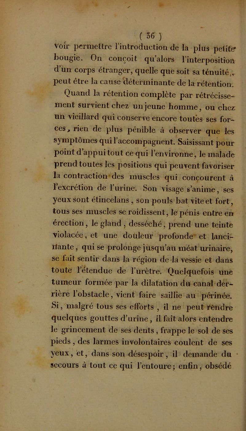 Voir permettre l’introduction de la plus petite bougie. On conçoit qu’alors l’interposition d’un corps étranger, quelle que soit sa ténuité,, peut être la cause déterminante de la rétention. Quand la rétention complète par rétrécisse- ment survient chez un jeune homme, ou chez un vieillard qui conserve encore toutes ses for- ces ^ rien de plus pénible à observer que les symptômes qui l’accompagnent. Saisissant pour point d'appui tout ce qui l’environne, le malade prend toutes les positions qui peuvent favoriser la contraction des muscles qui concourent à 1 excrétion de 1 urine. Son visage s’anime, ses yeux sont étincelans , son pouls bat vite et fort, tous ses muscles se roidissent, le pénis entre en érection , le gland , desséché, prend une teinte violacée, et une douleur profonde et lanci- nante , qui se prolonge jusqu’au méat urinaire, se fait sentir dans la région de la vessie et dans toute l’étendue de l’urètre. Quelquefois une tumeur formée par la dilatation du canal der- rière l’obstacle, vient faire saillie au périnée. Si, malgré tous ses efforts , il ne peut rendre quelques gouttes d’urine, il fait alors entendre le grincement de ses dents , frappe le sol de ses pieds , des larmes involontaires coulent de ses yeux, et, dans son désespoir, il demande du secours à tout ce qui l’entoure; enfin, obsédé