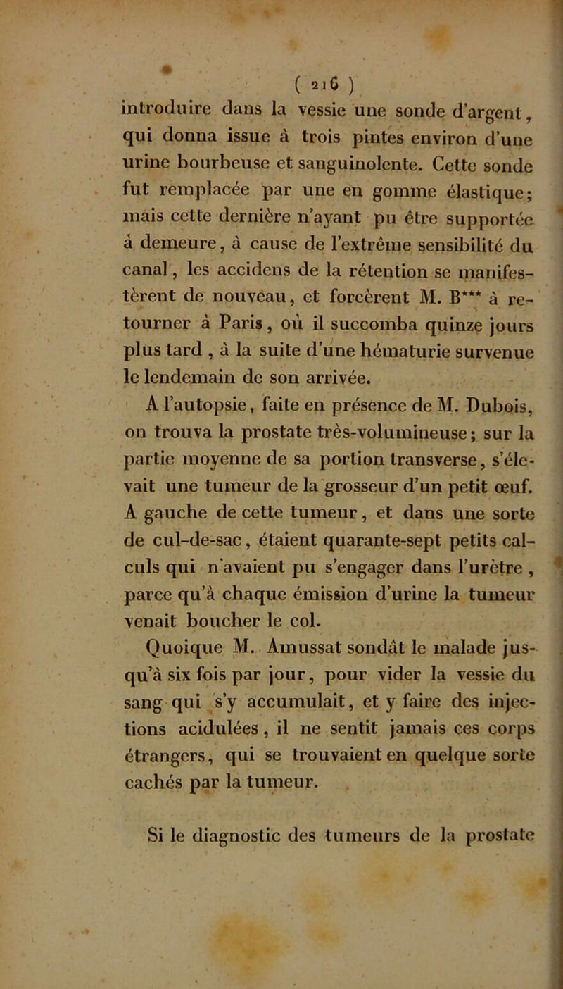( 2]û ) introduire dans la vessie une sonde d’argent T qui donna issue à trois pintes environ d’une urine bourbeuse et sanguinolente. Cette sonde fut remplacée par une en gomme élastique; mais cette dernière n’ayant pu être supportée à demeure, à cause de l’extrême sensibilité du canal, les accidens de la rétention se manifes- tèrent de nouveau, et forcèrent M. B*** à re- tourner à Paris, où il succomba quinze jours plus tard , à la suite d’une hématurie survenue le lendemain de son arrivée. A l’autopsie, faite en présence de M. Dubois, on trouva la prostate très-volumineuse; sur la partie moyenne de sa portion transverse, s’éle- vait une tumeur de la grosseur d’un petit œuf. A gauche de cette tumeur, et dans une sorte de cul-de-sac, étaient quarante-sept petits cal- culs qui n’avaient pu s’engager dans l’urètre , parce qu’à chaque émission d’urine la tumeur venait boucher le col. Quoique M. Amussat sondât le malade jus- qu’à six fois par jour, pour vider la vessie du sang qui s’y accumulait, et y faire des injec- tions acidulées, il ne sentit jamais ces corps étrangers, qui se trouvaient en quelque sorte cachés par la tumeur. I Si le diagnostic des tumeurs de la prostate