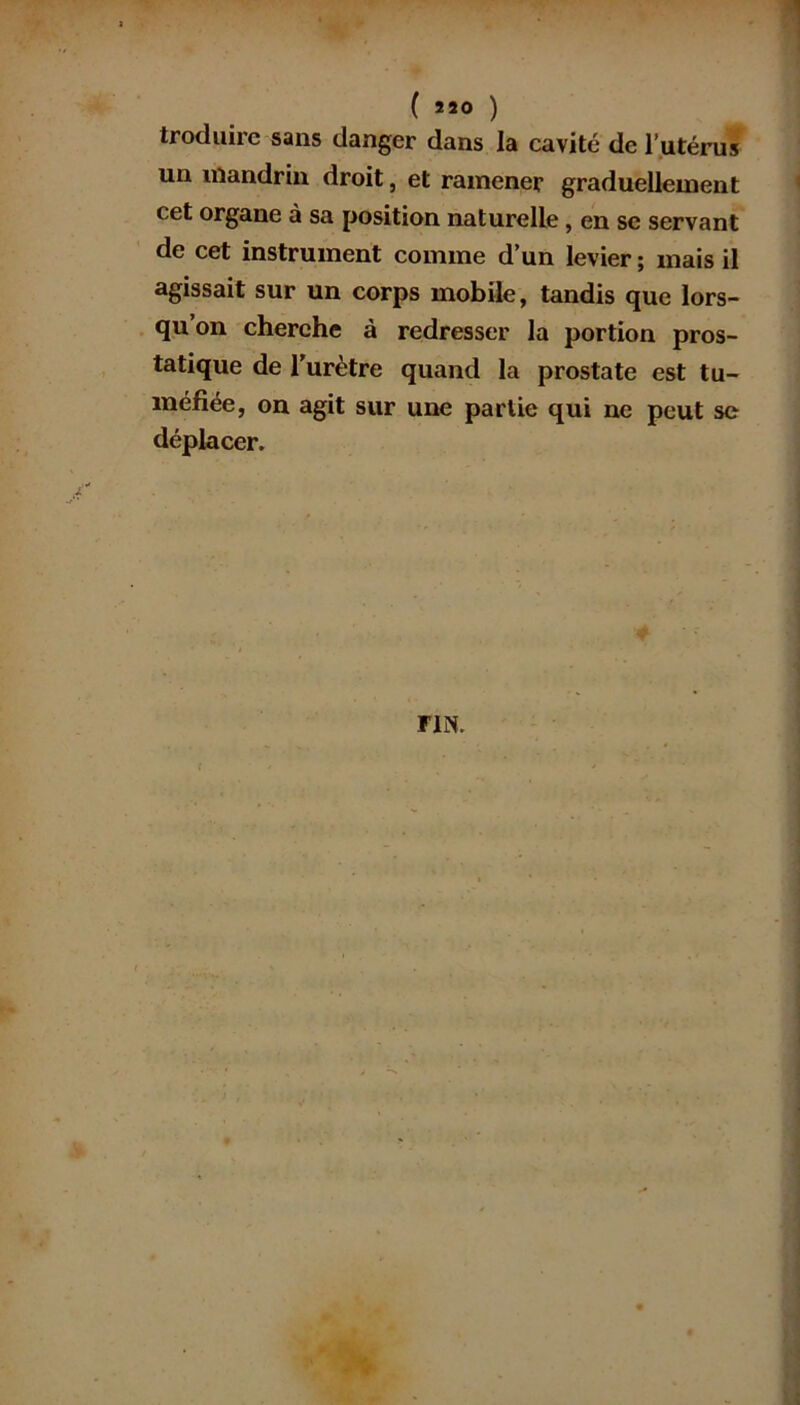 ( »20 ) troduirc sans danger dans la cavité de l’utérus un mandrin droit, et ramener graduellement cet organe à sa position naturelle , en se servant de cet instrument comme d’un levier ; mais il agissait sur un corps mobile, tandis que lors- qu’on cherche à redresser la portion pros- tatique de l'urètre quand la prostate est tu- méfiée, on agit sur une partie qui ne peut se déplacer. FIN.