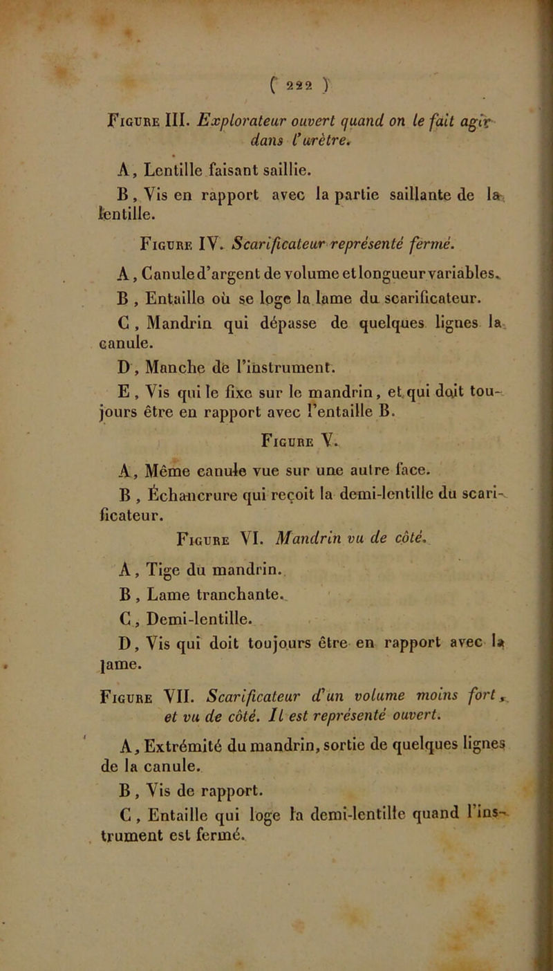 ( 222 ) Figure III. Explorateur ouvert quand, on le fait agir dans C urètre. A, Lentille faisant saillie. B , Vis en rapport avec la partie saillante de la lentille. Figure IV. Scarificateur représenté fermé. À, Canule d’argent de volume etlongueur variables* B , Entaille où se loge la lame dix scarificateur. C , Mandrin qui dépasse de quelques lignes la canule. D , Manche dé l’instrument. E, Vis qui le fixe sur le mandrin, et.qui doit tou* jours être en rapport avec l’entaille B. Figure V.. A, Même canule vue sur une aulre lace. B , Échancrure qui reçoit la demi-lentille du scari- ficateur. Figure VI. Mandrin vu de côté. A, Tige du mandrin. B, Lame tranchante. C, Demi-lentille. D, Vis qui doit toujours être en rapport avec la lame. Figure VIL Scarificateur d'un volume moins fort, et vu de côté. Il est représenté ouvert. A, Extrémité du mandrin, sortie de quelques lignes de la canule. B , Vis de rapport. C , Entaille qui loge la demi-lentille quand 1 ins- trument est fermé.