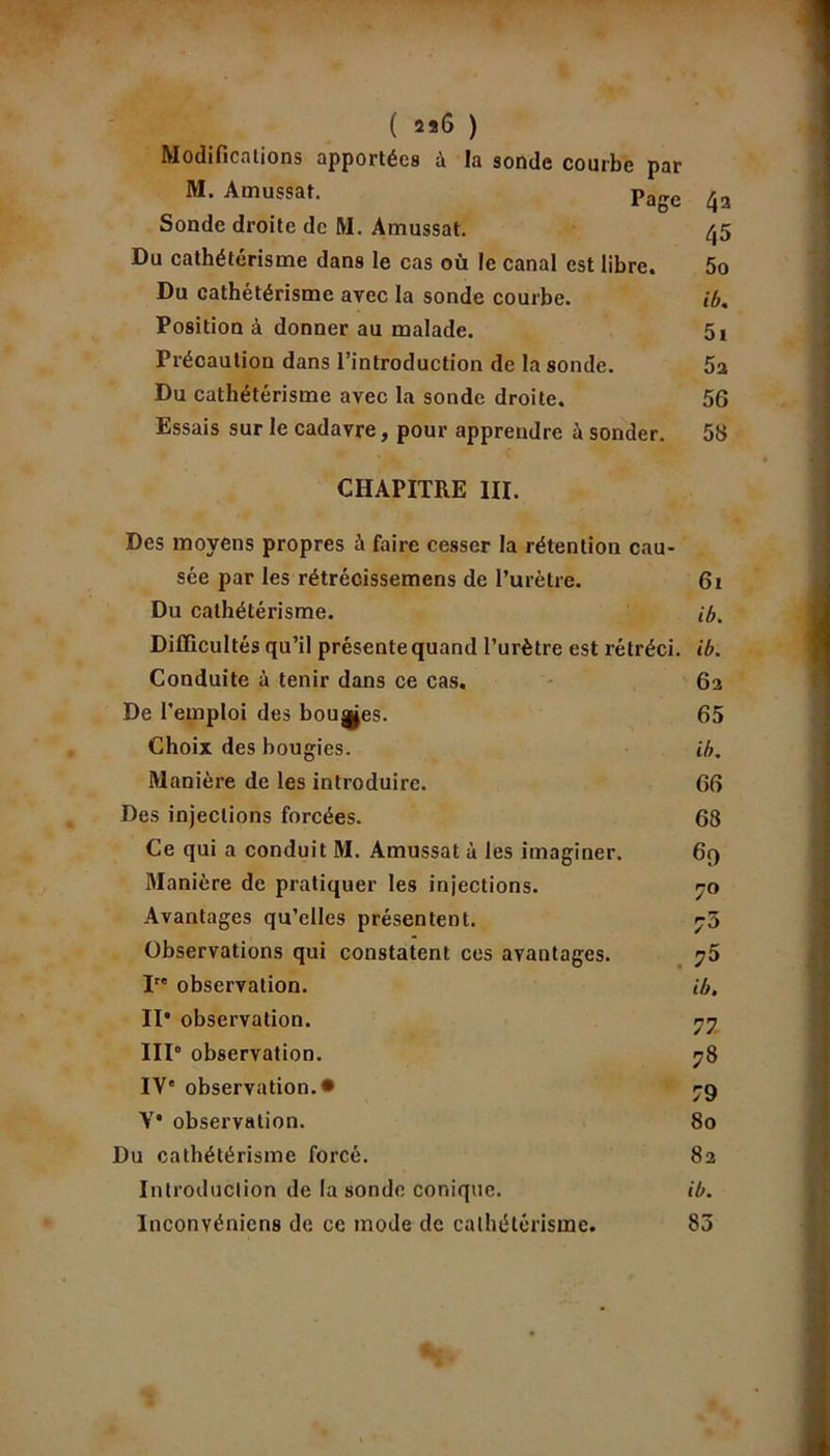 ( 226 ) Modifications apportées à la sonde courbe par M. Amussat. parre Sonde droite de M. Amussat. Du cathétérisme dans le cas où le canal est libre. Du cathétérisme avec la sonde courbe. Position à donner au malade. Précaution dans l’introduction de la sonde. Du cathétérisme avec la sonde droite. Essais sur le cadavre, pour apprendre à sonder. CHAPITRE III. Des moyens propres à faire cesser la rétention cau- sée par les rétrécissemens de l’urètre. Du cathétérisme. Difficultés qu’il présente quand l’urètre est rétréci. Conduite à tenir dans ce cas. De l’emploi des bouges. Choix des bougies. Manière de les introduire. Des injections forcées. Ce qui a conduit M. Amussat à les imaginer. Manière de pratiquer les injections. Avantages qu’elles présentent. Observations qui constatent ces avantages. I observation. Il* observation. IIP observation. IV' observation.# V* observation. Du cathétérisme forcé. Introduction de la sonde conique, inconvéniens de ce mode de cathétérisme. 4a 45 50 ib. 51 5a 56 58 61 ib. ib. 62 65 ib. 66 68 60 7° 73 73 ib. 77 78 79 80 82 ib. 83