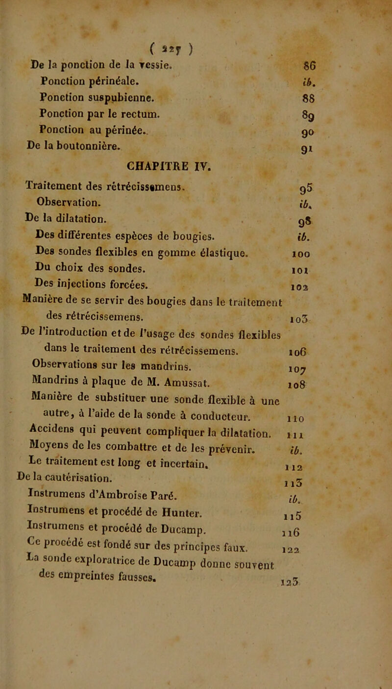 ( ) De la ponction de la vessie. 86 Ponction périnéale. ib. Ponction suspubienne. 88 Ponction par le rectum. 39 Ponction au périnée. 90 De la boutonnière. 91 CHAPITRE IV. Traitement des rétrécissimeus. g5 Observation. ibt De la dilatation. g5 Des différentes espèces de bougies. ib. Des sondes flexibles en gomme élastique. 100 Du choix des sondes. îot Des injections forcées. 102 Manière de se servir des bougies dans le traitement des rétrécissemens. io3 De 1 introduction et de l’usage des sondes flexibles dans le traitement des rétrécissemens. Observations sur les mandrins. Mandrins à plaque de M. Amussat. Manière de substituer une sonde flexible à une autre, à l’aide de la sonde à conducteur. Accidens qui peuvent compliquer la dilatation. Moyens de les combattre et de les prévenir, le traitement est long et incertain. De la cautérisation. Instrumens d’Ambroise Paré. Instrumens et procédé de Hunter. Instrumens et procédé de Ducamp. Ce procédé est fondé sur des principes faux. La sonde exploratrice de Ducamp donne souvent des empreintes fausses. 106 107 108 110 111 ib. 112 113 ib, 115 116 122 123