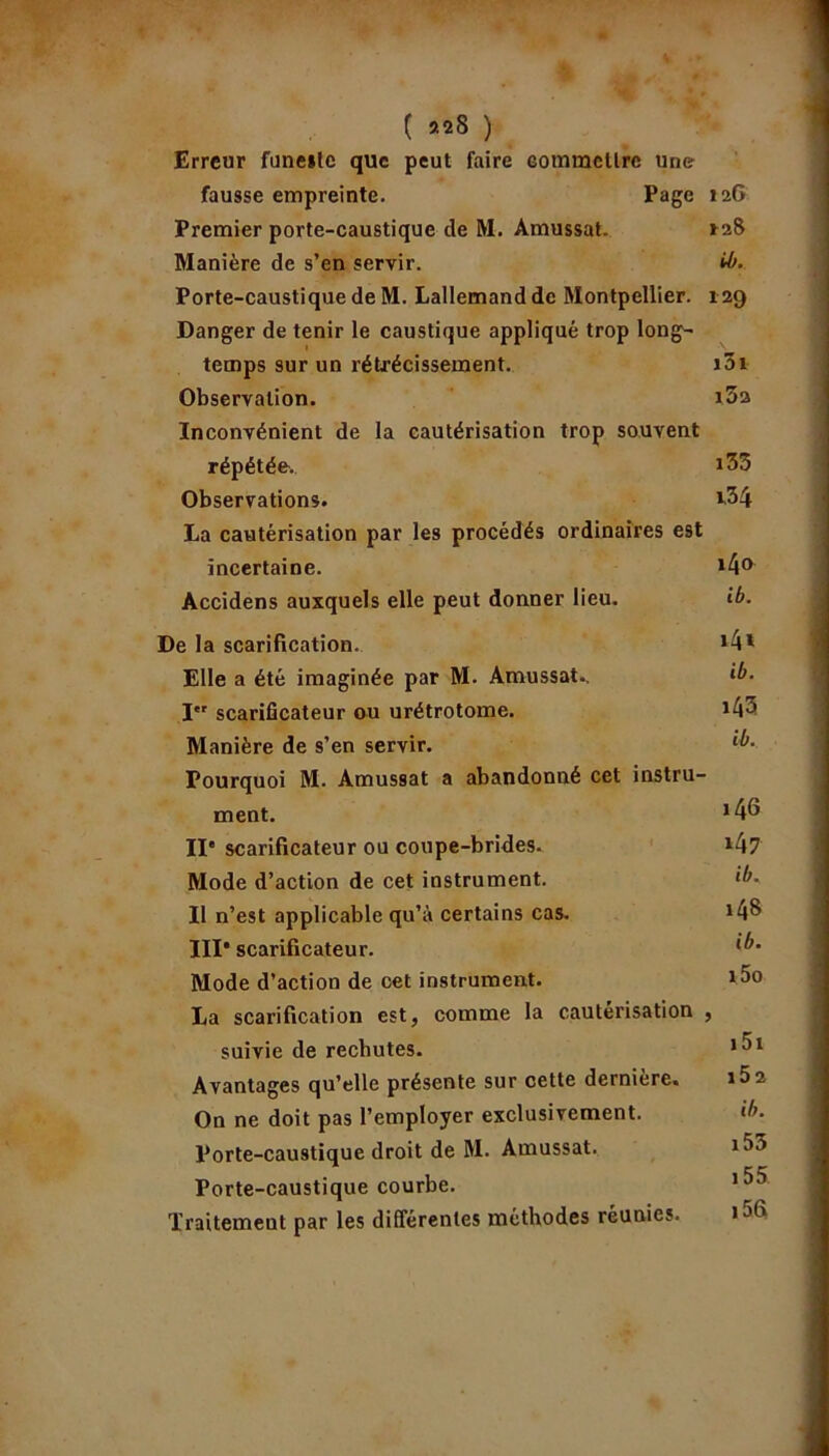 ( ) Erreur fune*lc que peut faire commettre une fausse empreinte. Page 126 Premier porte-caustique de M. Amussat. *28 Manière de s’en servir. H>. Porte-caustique de M. Lallemand de Montpellier. 129 Danger de tenir le caustique appliqué trop long- temps sur un rétrécissement. i5i Observation. *3a Inconvénient de la cautérisation trop souvent répétée. *35 Observations. *.34 La cautérisation par les procédés ordinaires est incertaine. *4° Accidens auxquels elle peut donner lieu. ib. De la scarification. *4* Elle a été imaginée par M. Amussat., ib. Ier scarificateur ou urétrotome. *43 Manière de s’en servir. D’- Pourquoi M. Amussat a abandonné cet instru- ment. *4^ IIe scarificateur ou coupe-brides. *4? Mode d’action de cet instrument. ib. Il n’est applicable qu’à certains cas. *4$ III* scarificateur. Mode d’action de cet instrument. *5° La scarification est, comme la cautérisation , suivie de rechutes. *3* Avantages qu’elle présente sur cette dernière. *5 2 On ne doit pas l’employer exclusivement. ib. Porte-caustique droit de M. Amussat. *35 Porte-caustique courbe. 1 ^