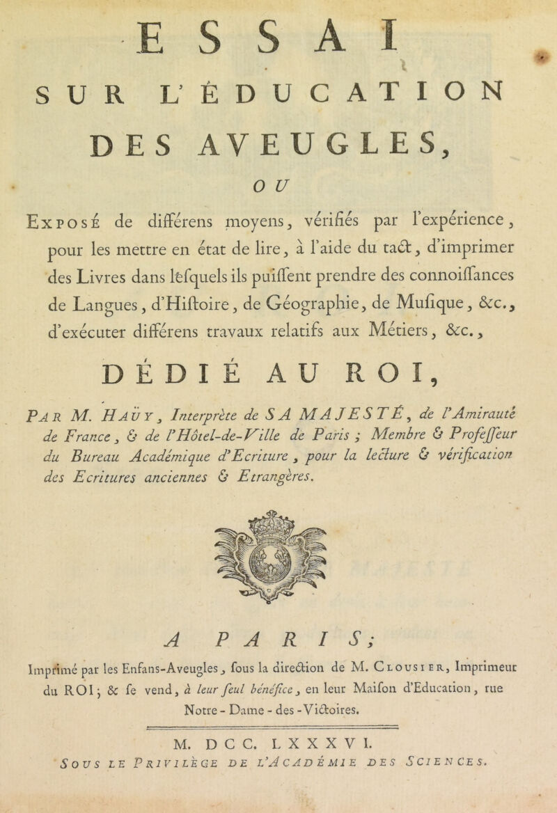 JE h ^ A I SUR L’ ÉDUCATION DES AVEUGLES, O U Expose de différais moyens, vérifiés par 1 expérience, pour les mettre en état de lire, à faide du ta£t, dimprimer des Livres dans lfcfquels ils puiffent prendre des connoiffances de Langues, d’Hiftoire, de Géographie, de Mufique, &cc.y d’exécuter différens travaux relatifs aux Métiers, ôcc., DÉDIÉ AU ROI, Par M. H AÏ/y y Interprète le S A MAJESTÉ, de VAmirauté de France , & de ! Ho tel-de- Hille de Pans ; Membre & P rofejjeur du Pureau Académique d'Ecriture y pour la leclure & vérification des Ecritures anciennes & Etrangères. A PARIS; Imprimé par les EnFans-Aveugles, fous la dire&ion de M. Clousier, Imprimeur du ROI j & fe vend, à leur feul bénéfice, en leur Maifon d’Educadon, rue Notre - Dame - des - Victoires. M. D C C. L X X X V 1. SOUS LE P R 1 V1 LE GE DE L’A CAD É MIE DES SCIENCES.