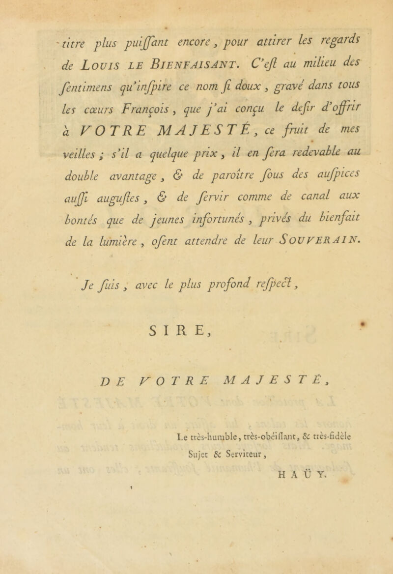 - titre plus puijfant encore, pour attirer les regards de Louis le Bienfaisant. C’efi au milieu des fentimens quinfpire ce nom fi doux , gravé dans tous les cœurs François, que j’ai conçu le defiir d’ofirir a VOTRE MAJESTÉ, ce fruit de mes ♦ veilles ; s’il a quelque prix, il en fiera redevable au double avantage, & de paroître fous des aufpices auffi. auguftes, & de fervir comme de canal aux bontés que de jeunes infortunés , privés du bienfait de la lumière , ofent attendre de leur S OU F ERAI N. Je fuis , avec le plus profond refpecl, SIRE, DE VOTRE MAJESTÉ, Le très-humble, très-obéiflant, de très-fidèle Sujet de Serviteur, H A Ü Y.