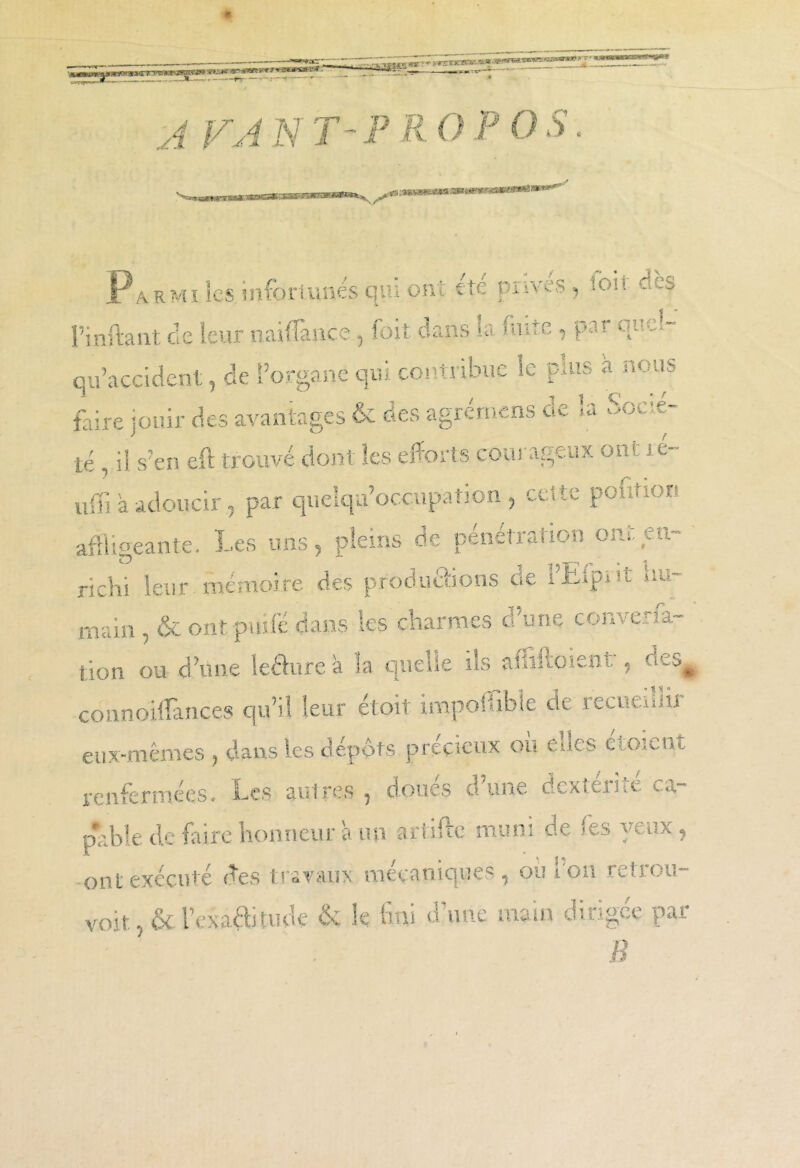 i ;-*6w?(s^w tmœvnoMmn* **** *armi les. infortunés qui ont etc piiveS) loit - --' l’inftant de leur naififance., foit dans la fuite, par qucl- qu’accident, de l’organe qui contribue le puis a nous faire jouir des avantages & des agrémens de la Socié- té , il s’en eft trouvé dont les efforts courageux ont j e- n ; il a adoucir, par quelqu’occupanon , uiî>. pcm^or. affligeante. Les uns, pleins de pénétration om. en- richi leur mémoire des productions oe tLipiit n~. main , & ont.puifé dans les charmes d’une conversa- tion ou d’une leâure a la quelle ils afliftoient, des# connoiffances qu’il leur étoit impoffible de recueillir eux-mêmes , dans les dépôts précieux ou elles eauent renfermées. Les aulres , doues o une dexteme Cév~ pLbîe de faire honneur a un artifte muni de les yeux, ont exécuté des travaux mécaniques, ou l’on retrou- vent, & Vexa® rude & k fini dôme main dirigée par