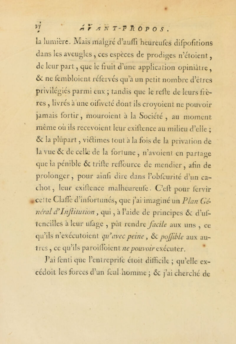 la lumière. Mais malgré d’aufli heureufes difpofitions dans les aveugles , ces espèces de prodiges n’étoient , de leur part, que le huit d une application opiniâtre, ne fembloient réfervès qu'a un petit nombre d’êtres privilégiés parmi eux ; tandis que le refte de leurs frè- res , livres a une oifivele dont ils croyoient ne pouvoir jamais for tir, mouroient a la Société , au moment même où ils recevaient leur exiftence au milieu d’elle ; & la plupart , vi élimés tout à la fois de la privation de la vue & de celle de la fortune , n’avoient en partage que la pénible & trifte reflource de mendier, afin de prolonger, pour ainfi dire dans Pobfcurité d’un ca- chot, leur exiftence malheureufe. C’eft pour fervir * ce! te Clafte d’inforl unes, que j’ai imaginé un Plan Gé- néral d’InJUuttion, qui, a l’aide de principes 6c d’uf- tcnciiles a leur ufage , pût rendre facile aux uns , ce qu’ils n’exécutoient: qu’avec peine, 6c pojjible aux au- 1 res , ce qu’ils paroiiTôienl ne pouvoir exécuter. J’ai fenli que l’enlrcprifc étoit difficile ; qu’elle ex- cédent les forces d’un feul-homme ; 6c j'ai cherché de