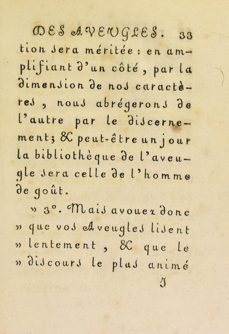 (Des oAV£'Ug££S. 33 tion éera méritée : en am- plifiant 95an côté 5 par la BimeaJion Be noé earactè- reé 5 noué abrégeront 3e l’autre par le ôitcerne — m e n t j oC peut^etre uni our la bibliotlxecjiie 3e l’aveu — 5le ^era celle 3e l’ k o m m e 3e goût. 3 • c;TTL ait avouei Ôonc » c| ue v o t G/$l v e ug le t lisent « lenteme nt ? 3C que le w 3it c o uré le plut animé