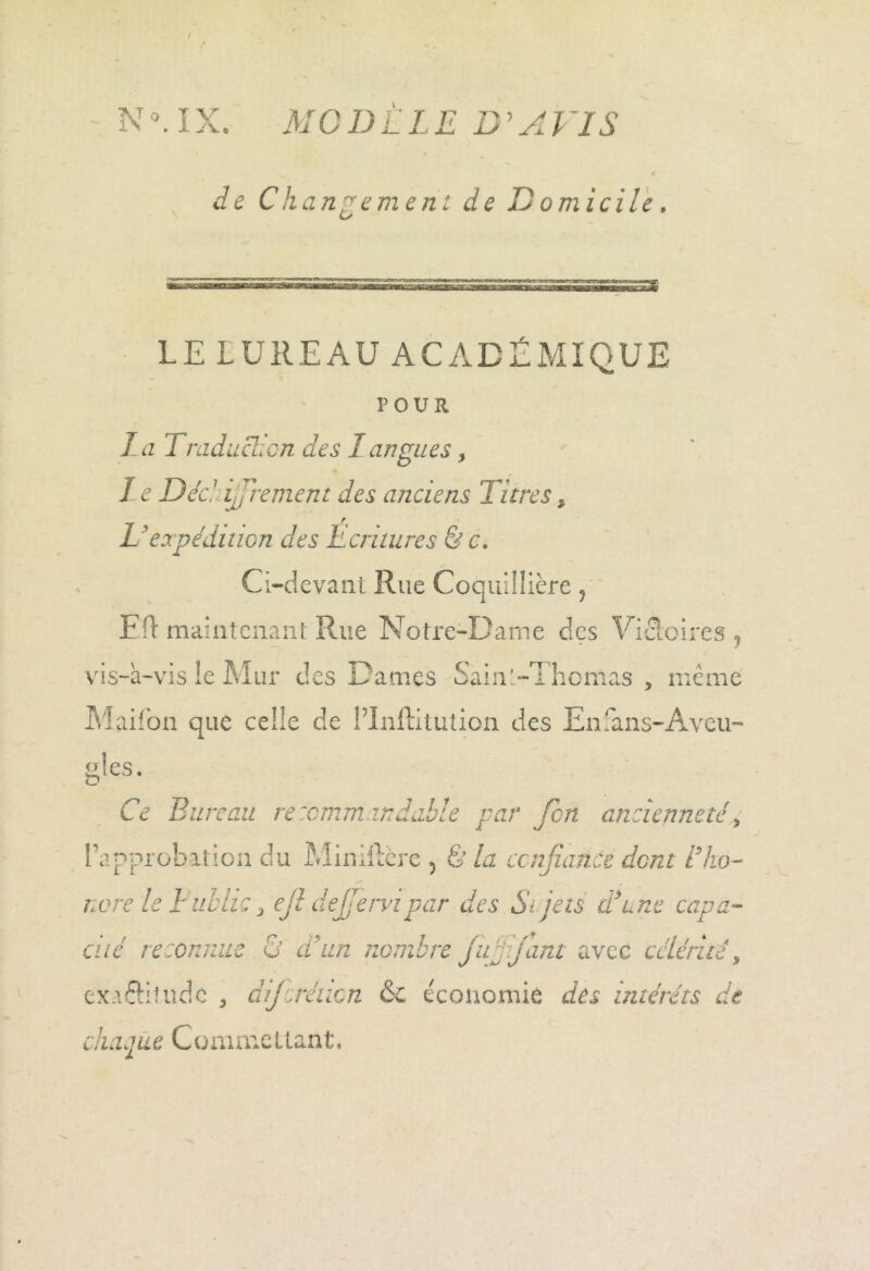 N IX. MCI) LIE B'A VIS de Changement de Domicile. LE LUREAUACADÉMIQUE FOUR lui raduclicn des I an gués, Le Déc. 7 ijjrement des anciens Titres, U expédition des Ecritures & c. Ci-devant Rue Coquillière ? Eft maintenant Rue Notre-Dame des Victoires ? vis-à-vis le Mur des Dames Sainl-Thcmas , meme Maifon que celle de PInftitution des En!ans-Aveu- g‘cs. Ce Turc au recommandable par Jcn ancienneté, l’approbation du Miniftère , & la confiance dent i’ho- norele Fublic 3 ejl dejjervipar des Si jets dé une capa- cité reconnue Ü et un nombre ju rjant avec célérité, exaôitudc , dijerétten & économie des intérêts de chaque Commettant,