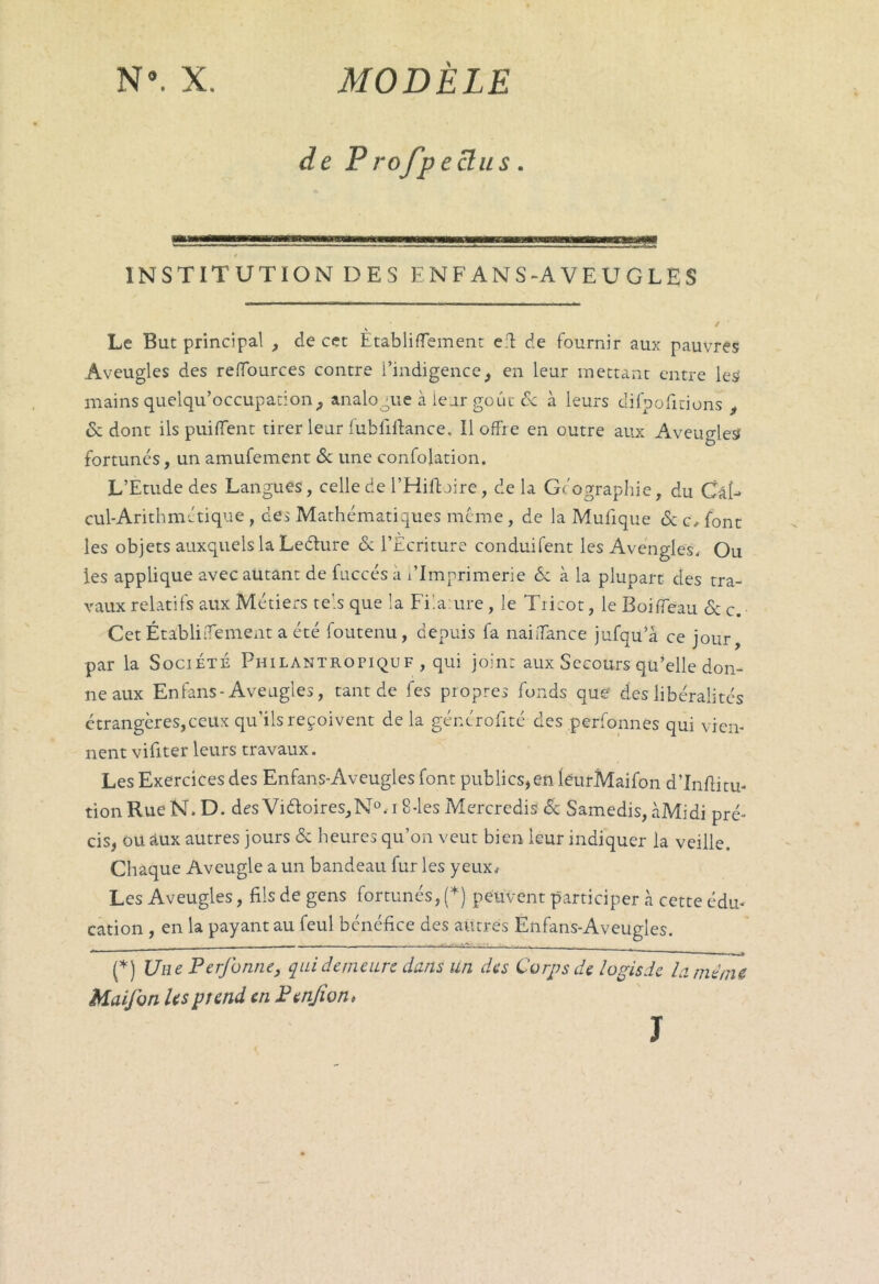 de Profpeclus. INSTITUTION DES E N F AN S-A V E U G LE S Le But principal , de cet Ètabliflement effc de fournir aux pauvres Aveugles des refïources contre l’indigence, en leur mettant entre les mains quelqu’occupation, analogue à leur goût de à leurs difpofitions , 6: dont ils puilfent tirer leur fubfiftance. Il offre en outre aux Aveugles fortunés, un amufement & une confoiation. L’Etude des Langues, celle de l’Hifloire, delà Géographie, du Cal- cul-Arithmétique , des Mathématiques meme, de la Mulique eSc c, font les objets auxquels la Ledure & l’Ecriture conduisent les Avcngles, Ou les applique avec autant de fuccés a l’Imprimerie 6c à la plupart des tra- vaux relatifs aux Métiers tels que la Fila ure, le Tricot, le Boififeau 6c c. Cet ÉtabliiTement a été foutenu, depuis fa naifiance jufqu’à ce jour, par la Société Philantropiquf , qui joint aux Secours qu’elle don- ne aux En fans-Aveugles, tant de fes propres fonds que des libéralités étrangères,ceux qu’ils reçoivent de la générofité des perfonnes qui vien- nent vifiter leurs travaux. Les Exercices des Enfans-Aveugles font publics,en leurMaifon d’Inftitu- tion Rue N. D. des Vi6toires,N°,i 8-les Mercredis éc Samedis, àMidi pré- cis, ou aux autres jours 6c heures qu’on veut bien leur indiquer la veille. Chaque Aveugle a un bandeau fur les yeux. Les Aveugles, fils de gens fortunés, (*) peuvent participer à cette édu- cation , en la payant au feul bénéfice des autres Enfans-Aveugles. (*) Une Perforine, qui demeure dans un des Corps de logis de la même Maifon Us pî end en Penjîon, J