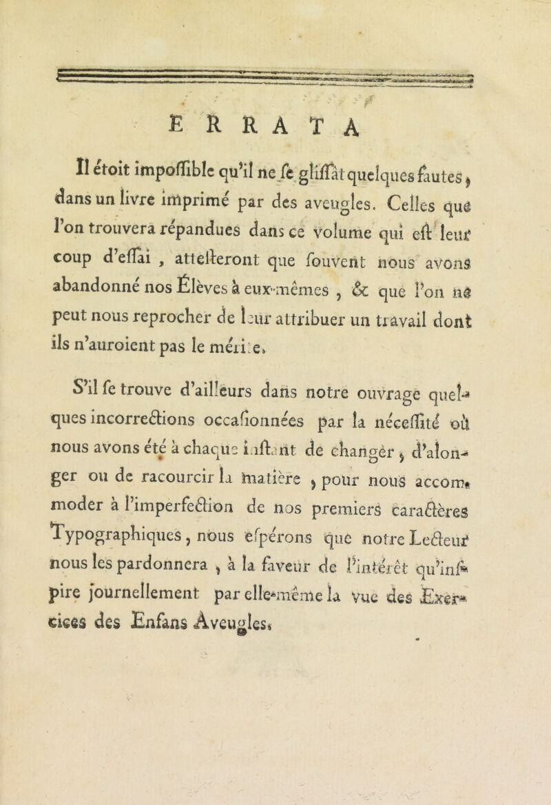 • - r E R R A T À II éfoit impofïible qu’il ne.fe gliflâtquelquesfuites, dans un livre imprimé par des aveugles. Celles que l’on trouvera répandues dans ce volume qui eft leitf coup d e(Tai , attelleront que (ouverit nous avons abandonné nos Élèves à eux-mêmes , Sc que l’on ns peut nous reprocher de leur attribuer un travail dont ils n’auroient pas le mérie» S’il fe trouve d’ailleurs dans notre ouvrage quel-* ques incorre&ions occafîonnées par la nécelîité où nous avons été à chaque liftant de changer s d’aîon-' J^or ou de racoutcix la matière , pour nous accon?* moder a 1 imper feéhon de nos premiers caraêlères ^YP^S^phiques ? nous efperons que notre Leâeur* nous les pardonnera , à la faveur de l’intérêt qu’inl* pire journellement par elle*même la vue des Exer* ciees des Enfans Aveugles»