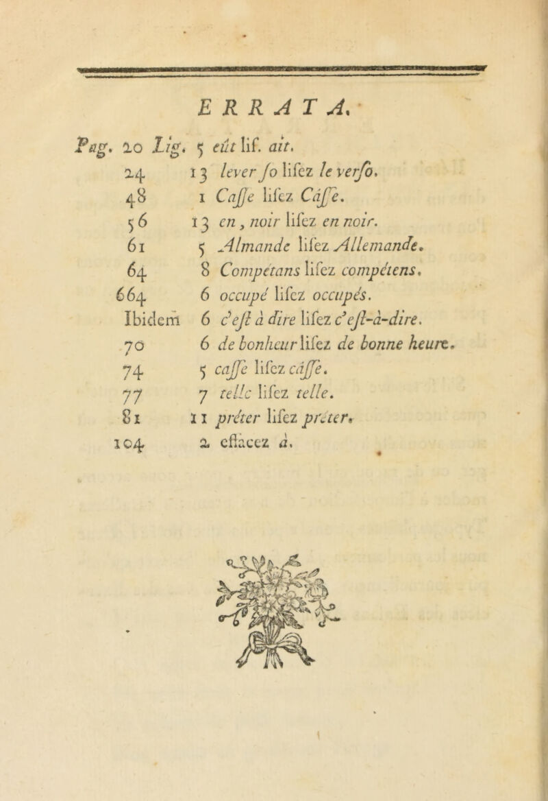 ERRATA, Tug» ao Lis* 5 Iif. ait» 24 1 3 lever fo lifez /<? wj/o. 48 1 Cj/7^ lifez Câ£e. 56 13 e/z, noir liiez e/z /zozr. 61 5 Almande liiez Allemande. 64 8 Compétans lifez compétent* 664 6 occupé lifez occupés. Ibidem 6 défi à dire lifez c ejl-à-dire. 70 6 de bonheur liiez de bonne heurt 74 5 az//e XdezcâJJe» 77 7 re//c lifez telle. 81 ï î prêter lifez pré ter » 104 2 cfkcez ii» •